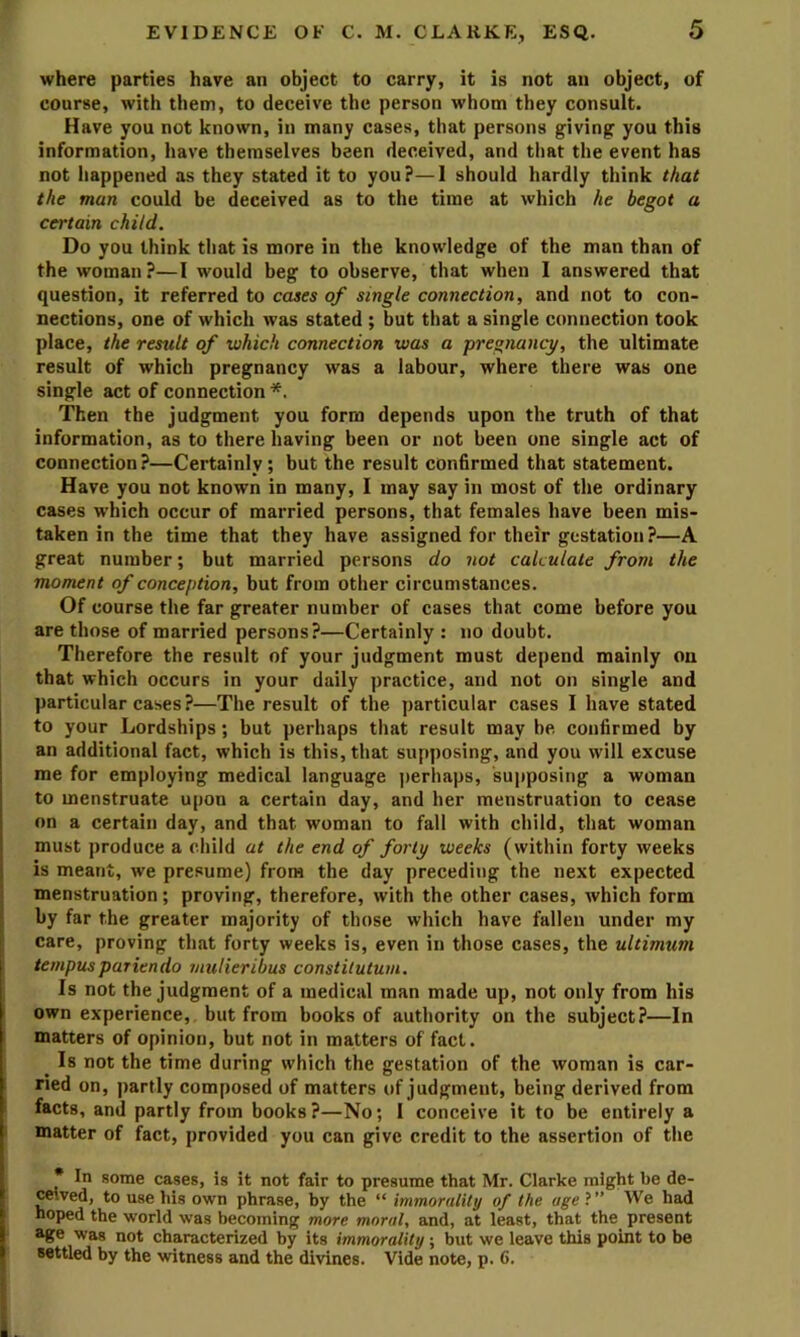 where parties have an object to carry, it is not an object, of course, with them, to deceive the person whom they consult. Have you not known, in many cases, that persons giving you this information, have themselves been deceived, and that the event has not happened as they stated it to you?—I should hardly think that the man could be deceived as to the time at which he begot a certain child. Do you think that is more in the knowledge of the man than of the woman?—I would beg to observe, that when I answered that question, it referred to cases of single connection, and not to con- nections, one of which was stated ; but that a single connection took place, the result of which connection was a pregnancy, the ultimate result of which pregnancy was a labour, where there was one single act of connection *. Then the judgment you form depends upon the truth of that information, as to there having been or not been one single act of connection?—Certainly; but the result confirmed that statement. Have you not known in many, I may say in most of the ordinary cases which occur of married persons, that females have been mis- taken in the time that they have assigned for their gestation?—A great number; but married persons do not calculate from the moment of conception, but from other circumstances. Of course the far greater number of cases that come before you are those of married persons?—Certainly : no doubt. Therefore the result of your judgment must depend mainly on that which occurs in your daily practice, and not on single and particular cases?—The result of the particular cases I have stated to your Lordships; but perhaps that result may be confirmed by an additional fact, which is this, that supposing, and you will excuse me for employing medical language perhaps, supposing a woman to menstruate upon a certain day, and her menstruation to cease on a certain day, and that woman to fall with child, that woman must produce a child at the end of forty weeks (within forty weeks is meant, we presume) from the day preceding the next expected j menstruation ; proving, therefore, with the other cases, which form ; by far the greater majority of those which have fallen under my care, proving that forty weeks is, even in those cases, the ultimum tempuspariendo mulieribus constitutum. Is not the judgment of a medical man made up, not only from his i own experience, but from books of authority on the subject?—In matters of opinion, but not in matters of fad. ^ Is not the time during which the gestation of the woman is car- ried on, partly composed of matters of judgment, being derived from facts, and partly from books?—No; I conceive it to be entirely a ■ matter of fact, provided you can give credit to the assertion of the * In some cases, is it not fair to presume that Mr. Clarke might be de- ceived, to use his own phrase, by the “ immorality of the ageV We had hoped the world was becoming more moral, and, at least, that the present age was not characterized by its immorality ; but we leave this point to be settled by the witness and the divines. Vide note, p. 6.