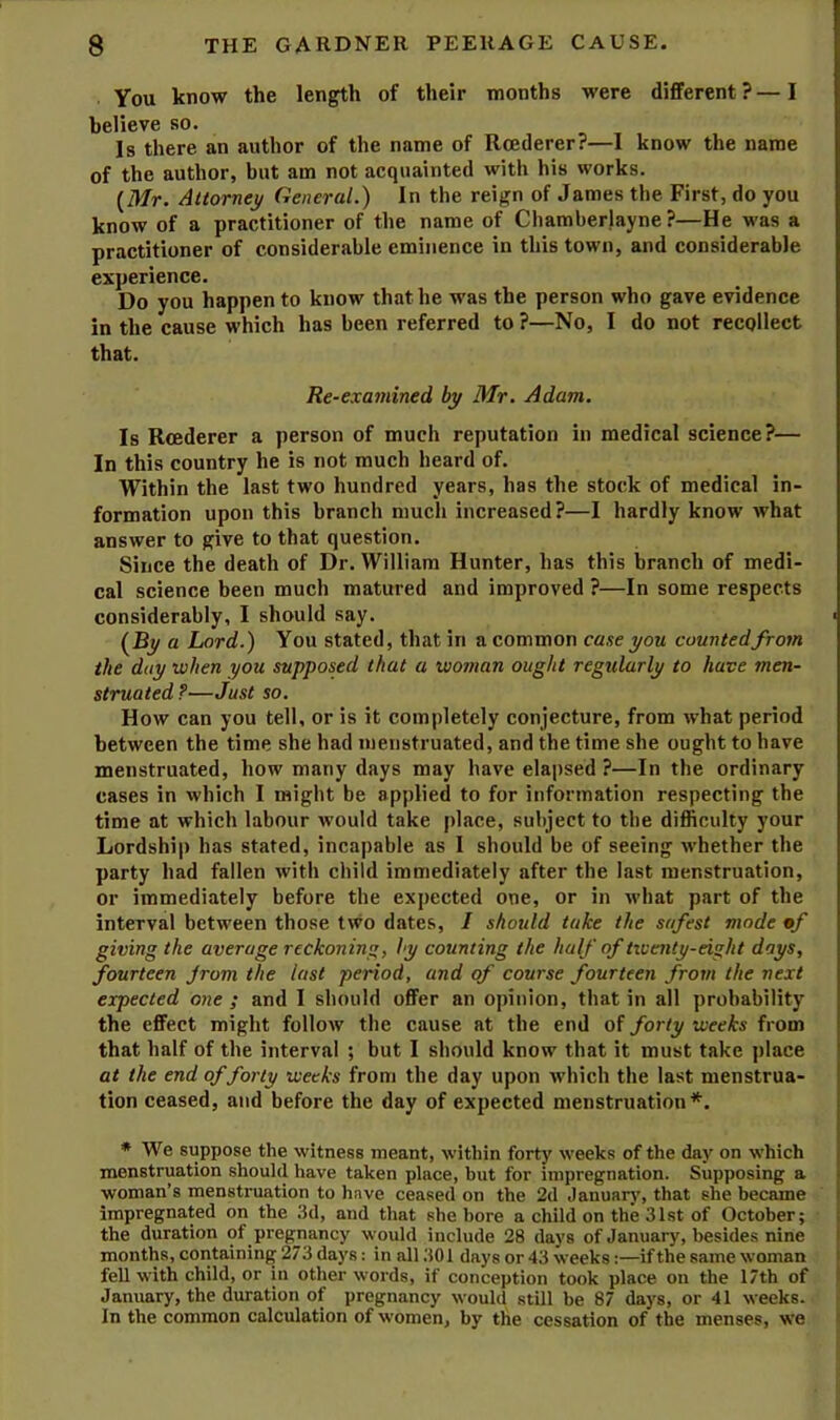 You know the length of their months were different ? — I believe so. Is there an author of the name of Rcederer?—I know the name of the author, but am not acquainted with his works. {Mr. Attorney General.) In the reign of James the First, do you know of a practitioner of the name of Chamberlayne ?—He was a practitioner of considerable eminence in this town, and considerable experience. Do you happen to know that he was the person who gave evidence in the cause which has been referred to ?—No, I do not recollect that. Re-examined by Mr. Adam. Is Rcederer a person of much reputation in medical science?— In this country he is not much heard of. Within the last two hundred years, has the stock of medical in- formation upon this branch much increased?—I hardly know what answer to give to that question. Since the death of Dr. William Hunter, has this branch of medi- cal science been much matured and improved ?—In some respects considerably, I should say. ■ {By a Lord.) You stated, that in a common case you counted from the day when you supposed that a woman ought regularly to have men- struated ?—Just so. How can you tell, or is it completely conjecture, from what period between the time she had menstruated, and the time she ought to have menstruated, how many days may have elapsed ?—In the ordinary cases in which I might be applied to for information respecting the time at which labour would take place, subject to the difficulty your Lordship has stated, incapable as I should be of seeing whether the party had fallen with child immediately after the last menstruation, or immediately before the expected one, or in what part of the interval between those two dates, I should take the safest mode mf giving the average reckoning, by counting the half of tiventy-eight days, fourteen jrom the last period, and of course fourteen from the next expected one ; and I should offer an opinion, that in all probability the effect might follow the cause at the end of forty weeks from that half of the interval ; but I should know that it must take place at the end of forty weeks from the day upon which the last menstrua- tion ceased, and before the day of expected menstruation*. * We suppose the witness meant, within forty weeks of the day on which menstruation should have taken place, but for impregnation. Supposing a woman’s menstruation to have ceased on the 2d Januar)’, that she became impregnated on the 3d, and that she bore a child on the 31st of October; the duration of pregjiancy would include 28 days of January, besides nine months, containing 273 days: in all 301 days or 43 weeks:—if the same woman fell with child, or in other words, if conception took place on the 17th of January, the duration of pregnancy would still be 87 days, or 41 weeks. > In the common calculation of women, by the cessation of the menses, we ^