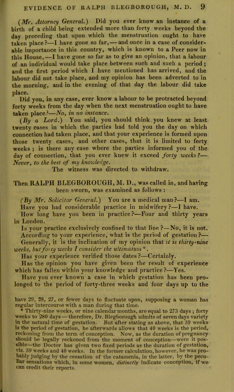 {^Mr. Attorney General.) Did you ever know an instance of a birth of a child being extended more than forty weeks beyond the day preceding that upon which the menstruation ought to have taken place?—I have gone so far, — and once in a case of consider- able importance in this country, which is known to a Peer now in this House,—I have gone so far as to give an opinion, that a labour of an individual would take place between such and such a period ; and the first period which I have mentioned has arrived, and the labour did not take place, and my opinion has been adverted to in the morning, and in the evening of that day the labour did take place. Did you, in any case, ever know a labour to be protracted beyond forty weeks from the day when the next menstruation ought to have taken place ?—No, in no instance. {By a Lord.) You said, you should think you knew at least twenty cases in which the parties had told you the day on which connection had taken place, and that your experience is formed upon those twenty cases, and other cases, that it is limited to forty weeks ; is there any case where the parties informed you of the day of connection, that you ever knew it exceed forty weeks?— Never, to the best of my knoivleilge. The witness was directed to withdraw. Then RALPH BLEGBOROUGH, M. D., was called in, and having been sworn, was examined as follows : (By 3Ir. Solicitor General.) You are a medical man?—I am. Have you had considerable practice in midwifery ?—I have. How long have you been in practice?—Four and thirty years in London. Is your practice exclusively confined to that line ?—No, it is not. According to your experience, what is the period of gestation ?— Generally, it is the inclination of my opinion that it is thirty-nine weeks, butfoity weeks I consider the ultimatum*. Has your experience verified those dates ?—Certainly. Has the opinion you have given been the result of experience which has fallen within your knowledge and practice?—Yes. Have you ever known a case in which gestation has been pro- longed to the period of forty-three weeks and four days up to the have 29, 28, 27, or fewer days to fluctuate upon, supposing a woman has regular intercourse with a man during that time. • Thirty-nine weeks, or nine calendar months, are equal to 273 days ; forty weeks to 280 days — therefore. Dr. Blegborough admits of seven days variety in the natural time of gestation. But after stating as above, that 39 weeks is the period of gestation, he afterwards allows that 40 weeks is the period, reckoning from the term of conception. Now, as the duration of pregnancy should be legally reckoned from the moment of conception—were it pos- sible—the Doctor has given two fi.xed periods as the duration of gestation, viz. 39 weeks and 40 weeks. In the former calculation, however, be was pro- bably judging by the cessation of the catamenia, in the latter, by the pecu- liar sensations which, in some women, fiistinctlf/ indicate conception, if we can credit their reports.