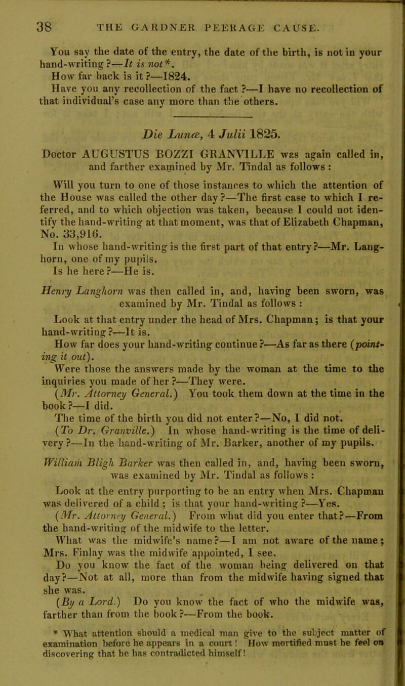 You say the date of the entry, the date of the birth, is not in your hand-writing ?—It is not*. How far hack is it?—1824. Have you any recollection of the fact ?—I have no recollection of that individual’s case any more than the others. Die Lunce, 4 Julii 1825. Doctor AUGUSTUS BOZZI GRANVILLE was again called in, and farther exannned by Mr. Tindal as follows : Will you turn to one of those instances to which the attention of the House was called the other day?—The first case to which I re- ferred, and to which objection was taken, because 1 could not iden- tify the hand-writing at that moment, was that of Elizabeth Chapman, No. 33,916. In whose hand-writing is the first part of that entry?—Mr. Lang- horn, one of my pupils. Is he here?—He is. Henry Langhorn was then called in, and, having been sworn, was examined by Mr. Tindal as follows : Look at that entry under the head of Mrs. Chapman; is that your hand-writing?—It is. How far does your hand-writing continue ?—As far as there (point- ing it out). Were those the answers made by the woman at the time to the inquiries you made of her?—They were. (Mr. Attorney General.) You took them down at the time in the book ?—I did. The time of the birth you did not enter?—No, I did not. (To Dr. Granville.) In whose hand-writing is the time of deli- very?—In the hand-writing of Mr. Barker, another of my pupils. William Bligh Barker was then called in, and, having been sworn, was examined by Mr. Tindal as follows : Look at the entry purporting to be an entry when Mrs. Chapman was delivered of a child ; is that yotir hand-writing ?—Yea. (Mr. Attorney General.) From what did you enter that?—From the hand-writing of the midwife to the letter. What was the midwife’s name?—I am not aware of the name; Mrs. Finlay was the midwife appointed, I see. Do you know the fact of the woman being delivered on that day?—Not at all, more than from the midwife having signed that she was. (By a Lord.) Do you know the fact of who the midwife was, farther than from the book ?—From the book. * What attention should a medical man give to the subject matter of examination before he appears in a court! How mortified must he feel on discovering that he has contradicted himself!