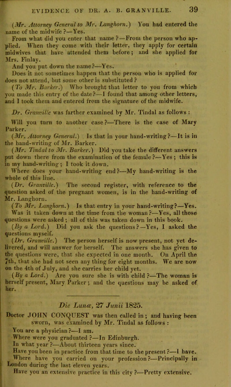 {Mr. Attorney General to Mr. Langhorn.) You had entered the name of the midwife ?—Yes. From what did you enter that name ?—From the person who ap- plied. When they come with their letter, they apply for certain midwives that have attended them before; and she applied for Mrs. Finlay. And you put down the name?—Yes. Does it not sometimes happen that the person who is applied for does not attend, but some other is substituted ? (To Mr. Barker.) Who brought that letter to you from which you made this entry of the date?—I found that among other letters, and 1 took them and entered from the signature of the midwife. Dr. Granville was farther examined by Mr. Tindal as follows : Will you turn to another case?—There is the case of Mary Parker. (Mr. Attofrney General.) Is that in your hand-writing?—It is in the hand-writing of Mr. Barker. (Mr. Tindal to Mr. Barker.) Did you take the different answers put down there from the examination of the female?—Yes; this is in my hand-writing; I took it down. Where does your hand-writing end?—My hand-writing is the whole of this line. (Dr. Granville.) The second register, with reference to the question asked of the pregnant women, is in the hand-writing of Mr. Langhorn. (To Mr. Langhorn.) Is that entry in your hand-writing?—Yes. Was it taken down at the time from the woman ?—Yes, all those questions were asked ; all of this was taken down in this book. (By a Lord.) Did you ask the questions?—Yes, I asked the questions myself. (Dr. Granville.) The person herself is now present, not yet de- livered, and will answer for herself. The answers she has given to the questions were, that she expected in one month. On April the 7th, that she had not seen any thing for eight months. We are now i on the 4th of July, and she carries her child yet. (By a Lord.) Are you sure she is with child ?—The woman is herself present, Mary Parker; and the questions may be asked of her. I Die Lunce, 27 Junii 1825. I Doctor JOHN CONQUEST was then called in; and having been I sworn, was examined by Mr. Tindal as follows : You are a physician?—I am. [ Where were you graduated ?—In Edinburgh. In what year ?—About thirteen years since. Have you been in practice from that time to the present ?—I have. ; Where have you carried on your profession ?—Principally in I London during the last eleven years. j Have you an extensive practice in this city ?—Pretty extensive.