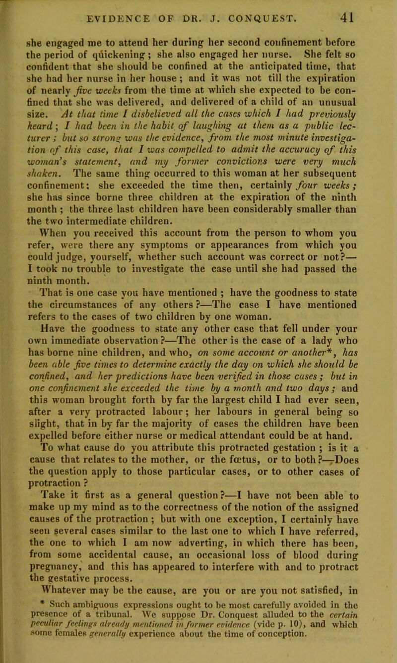 she engaged me to attend her during her second confinement before the period of quickening ; she also engaged her nurse. She felt so confident that she should be confined at the anticipated time, that she had her nurse in her house; and it was not till the expiration of nearly Jive weeks from the time at which she expected to be con- fined that she was delivered, and delivered of a child of an unusual size. At that time / disbelieved all the cases which I had prernously heard; I had been in the habit of laughing at them as a public lec- turer ; but so stromr was the evidence, from the most minute investiga- tion of this case, that J was compelled to admit the accuracy of this woman’s statement, and my former convictions were very much shaken. The same thing occurred to this woman at her subsequent confinement; she exceeded the time then, certainly/owr weeks; she has since borne three children at the expiration of the ninth month ; the three last children have been considerably smaller than the two intermediate children. When you received this account from the person to whom you refer, were there any symptoms or appearances from which you could judge, yourself, whether such account was correct or not?— I took no trouble to investigate the case until she had passed the ninth month. That is one case you have mentioned ; have the goodness to state the circumstances of any others ?—The case I have mentioned refers to the cases of two children by one woman. Have the goodness to state any other case that fell under your own immediate observation?—The other is the case of a lady who has borne nine children, and who, on some account or another*, has been able five times to determine exactly the day on which she should be confined, and her predictions have been verified in those cases; but in one confinement she exceeded the time by a month and two days; and this woman brought forth by far the largest child I had ever seen, after a very protracted labour; her labours in general being so slight, that in by far the majority of cases the children have been expelled before either nurse or medical attendant could be at hand. To what cause do you attribute this protracted gestation ; is it a cause that relates to the mother, or the foetus, or to both ?—rDoes the question apply to those particular cases, or to other cases of protraction ? Take it first as a general question?—I have not been able to make up my mind as to the correctness of the notion of the assigned causes of the protraction ; but with one exception, I certainly have seen several cases similar to the last one to which I have referred, the one to which I am now adverting, in which there has been, from some accidental cause, an occasional loss of blood during pregnancy, and this has appeared to interfere with and to protract the gestative process. Whatever may be the cause, are you or are you not satisfied, in * Such ambiguous expressions ought to be most carefully avoided in the presence of a tribunal. We suppose Dr. Conquest alluded to the certain peculiar feelings already mentioned in former evidence (vide p. 10), and which some females generally experience about the time of conception.