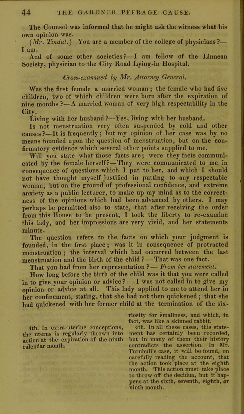 The Counsel was informed that he might ask the witness what his own opinion was. (Mr. Tindal.) You are a member of the college of physicians?— I am. And of some other societies ?—I am fellow of the Linnean Society, physician to the City Road Lying-in Hospital. Cross-examined by Mr. Attorney General. Was the first female a married woman ; the female who had five children, two of which children w'ere born after the expiration of nine months ?—A married woman of very high respectability in the City. Living with her husband ?—Yes, living with her husband. Is not menstruation very often suspended by cold and other causes ?—It is frequently ; but my opinion of her case wsis by no means founded upon the question of menstruation, but on the con- firmatory evidence which several other points supplied to me. Will you state what those facts are; were they facts communi- cated by the female herself?—They were communicated to me in consequence of questions which I put to her, and which I should not have thought myself justified in putting to any respectable woman, but on the ground of professional confidence, and extreme anxiety as a public lecturer, to make up my mind as to the correct- ness of the opinions which had been advanced by others. I may perhaps be permitted also to state, that after receiving the order from this House to be present, I took the liberty to re-examine this lady, and her impressions are very vivid, and her statements minute. The question refers to the facts on which your judgment is founded, in the first place ; was it in consequence of protracted menstruation ; the interval which had occurred between the last menstruation and the birth of the child ?—That was one fact. That you had from her representation ?— From her statement. How long before the birth of the child was it that you were called in to,give your opinion or advice?— I w'as not called in to give my opinion or advice at all. This lady applied to me to attend her in her confinement, stating, that she had not then quickened; that she had quickened with her former child at the termination of the six- riosity for smallness, and which, in fact, was like a skinned rabbit. 4th. In extra-uterine conceptions, 4th. In all these cases, this state- the uterus is regularly thrown into ment has certainly been recorded, action at the expiration of the ninth but in many of them their history calendar month. contradicts the assertion. In Mr. Turnhull’s case, it will be found, on carefully reading the account, that the action took place at the eighth month. This action must take place to throw off the decidua, but it hap- pens at the sixth, seventh, eighth, or ninth month.