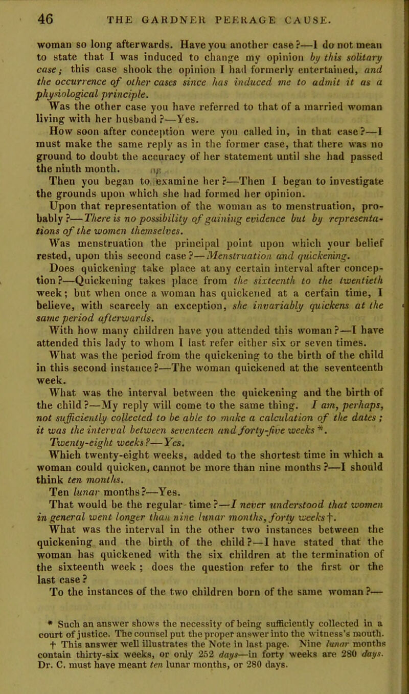 woman so long afterwards. Have you another case?—1 do not mean to state that I was induced to change my opinion by this solitary case; this case shook the opinion I had formerly entertained, and the occurrence of other cases since has induced me to admit it as a physiological principle. Was the other case you have referred to that of a married woman living with her husband ?—Yes. How soon after conception were you called in, in that case?—1 must make the same reply as in tlie former case, that there was no ground to doubt the accuracy of her statement until she had passed the ninth month. n/; Then you began to examine her ?—Then I began to investigate the grounds upon which she had formed her opinion. Upon that representation of the woman as to menstruation, pro- bably?— There is no possibility of gaining evidence but by representa- tions of the women themselves. Was menstruation the principal point upon which your belief rested, upon this second case?—Menstruation and quickening. Does quickening take place at any certain interval after concep- tion?—Quickening takes place from the sixteenth to the twentieth week; but when once a woman has quickened at a certain time, I believe, with scarcely an exception, she invariably quickens at the same period afterwards. With how many children have you attended this woman ?—I have attended this lady to whom I last refer either six or seven times. What was the period from the quickening to the birth of the child in this second instance ?—The woman quickened at the seventeenth week. What was the interval between the quickening and the birth of the child?—My reply will come to the same thing. I am, perhaps, not sufficiently collected to be able to ?nake a calculation of the dates ; it was the interval between seventeen and forty-five weeks *. Twenty-eight weeks ?— Yes. Which twenty-eight weeks, added to the shortest time in which a woman could quicken, cannot be more than nine months ?—I should think ten months. Ten lunar months?—Yes. That would be the regular-time ?—I never understood that women in general went longer than nine lunar months, forty weeks f. What was the interval in the other two instances between the quickening and the birth of the child ?—I have stated that the woman has quickened with the six children at the termination of the sixteenth week ; does the question refer to the first or the last case ? To the instances of the two children born of the same woman ?— • Such an answer shows the necessity of being sufficiently collected in a court of justice. The counsel put the proper answer into the witness’s mouth. t This answer well illustrates the Note in last page. Nine lunar months contain thirty-six weeks, or only 252 dat/s—in forty weeks are 280 ddj/s. Dr. C. must have meant ten lunar months, or 280 days.