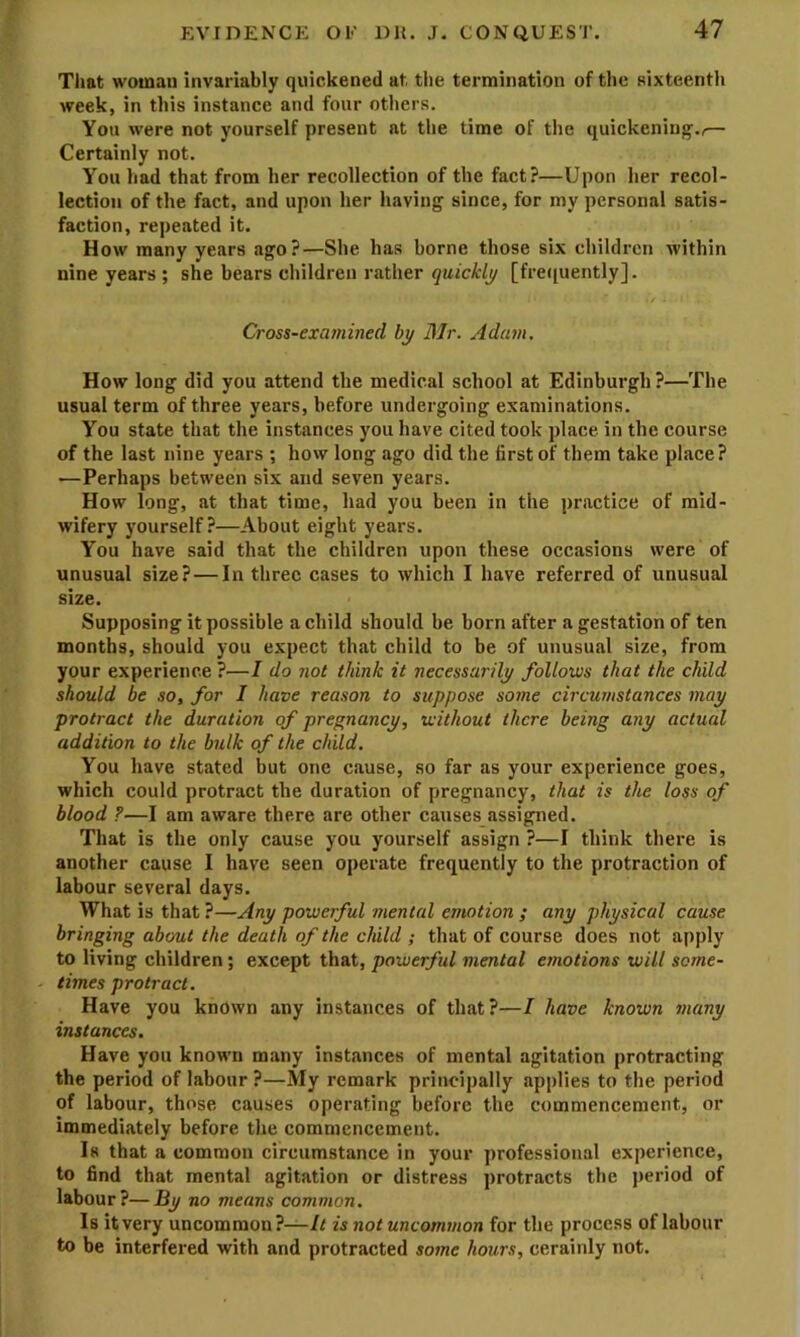 Tliat woman invariably quickened at tlie termination of the sixteenth week, in this instance and four others. You were not yourself present at the time of the quickening’.,.— Certainly not. You had that from her recollection of the fact?—Upon her recol- lection of the fact, and upon her having since, for my personal satis- faction, repeated it. How many years ago?—She has borne those six children within nine years ; she bears children rather quickly [fre([uently]. Cross-examined by Mr. Adam, How long did you attend the medical school at Edinburgh?—The usual term of three years, before undergoing examinations. You state that the instances you have cited took place in the course of the last nine years ; how long ago did the first of them take place? —Perhaps between six and seven years. How long, at that time, had you been in the practice of mid- wifery yourself?—About eight years. You have said that the children upon these occasions were of unusual size? — In three cases to which I have referred of unusual size. Supposing it possible a child should be born after a gestation of ten months, should you expect that child to be of unusual size, from your experience ?—I do not think it necessarily follows that the child should be so, for I have reason to suppose some circumstances may protract the duration of pregnancy, without there being any actual addition to the bulk of the child. You have stated but one cause, so far as your experience goes, which could protract the duration of pregnancy, that is the loss of blood F—I am aware there are other causes assigned. That is the only cause you yourself assign ?—I think there is another cause I have seen operate frequently to the protraction of labour several days. What is that ?—Any powerful mental emotion ; any physical cause bringing about the death of the child ; that of course does not apply to living children ; except that, powerful mental emotions will some- times protract. Have you known any instances of that?—I have known many instances. Have you known many instances of mental agitation protracting the period of labour ?—My remark principally applies to the period of labour, those causes operating before the commencement, or immediately before the commencement. Is that a common circumstance in your professional experience, to find that mental agitation or distress protracts the ])eriod of labour?—By no means common. Is it very uncommon?—U is not uncommon for the process of labour to be interfered with and protracted some hours, cerainly not.