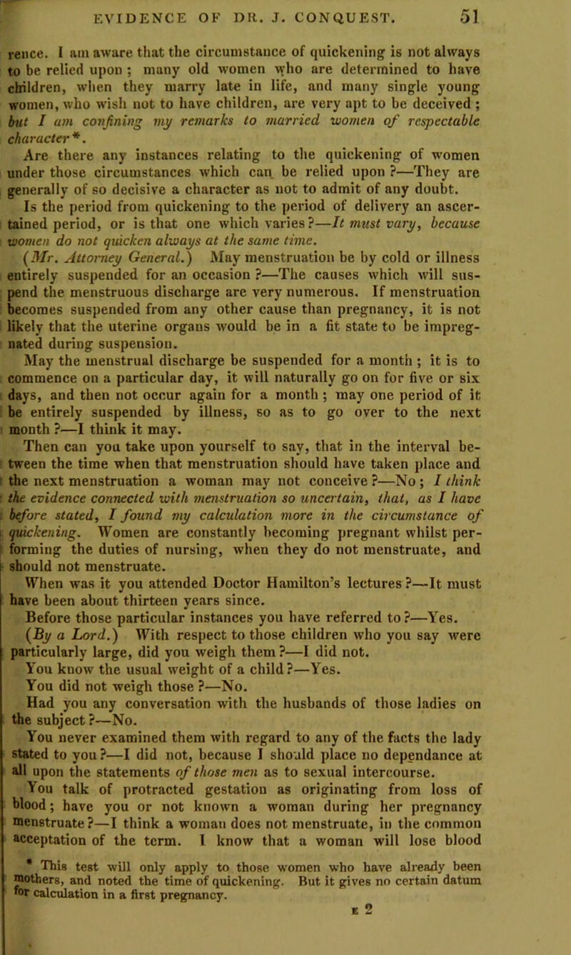 reiice. I am aware that the circumstance of quickening is not always to be relied upon ; many old women who are determined to have children, when they marry late in life, and many single young women, who wish not to have children, are very apt to be deceived; but I am confining my remarks to married women of respectable character*. Are there any instances relating to the quickening of women under those circumstances which can be relied upon ?—They are generally of so decisive a character as not to admit of any doubt. Is the period from quickening to the period of delivery an ascer- tained period, or is that one which varies?—It must vary, because : women do not quicken always at the same time. {Mr. Attorney General.) May menstruation be by cold or illness entirely suspended for an occasion ?—The causes which will sus- pend the menstruous discharge are very numerous. If menstruation becomes suspended from any other cause than pregnancy, it is not likely that the uterine organs would be in a fit state to be impreg- nated during suspension. May the menstrual discharge be suspended for a month ; it is to commence on a particular day, it will naturally go on for five or six ( days, and then not occur again for a month ; may one period of it : be entirely suspended by illness, so as to go over to the next I month ?—I think it may. Then can you take upon yourself to say, that in the interval be- r tween the time when that menstruation should have taken place and t the next menstruation a woman may not conceive ?—No ; I think : the evidence connected with menstruation so uncertain, that, as I have [ before stated, I found my calculation more in the circumstance of I quickening. Women are constantly becoming pregnant whilst per- > forming the duties of nursing, when they do not menstruate, and h should not menstruate. I When was it you attended Doctor Hamilton’s lectures ?—It must have been about thirteen years since. Before those particular instances you have referred to ?—Yes. (By a Lord.) With respect to those children who you say were particularly large, did you weigh them?—I did not. You know the usual weight of a child?—Yes. You did not weigh those ?—No. Had you any conversation with the husbands of those ladies on the subject ?—No. You never examined them with regard to any of the facts the lady stated to you ?—I did not, because I should place no dependance at all upon the statements of those men as to sexual intercourse. You talk of protracted gestation as originating from loss of blood; have you or not known a woman during her pregnancy menstruate ?—I think a woman does not menstruate, in the common acceptation of the term. I know that a woman will lose blood • This test will only apply to those women who have already been mothers, and noted the time of quickening. But it gives no certain datum •or calculation in a first pregnancy. E 2