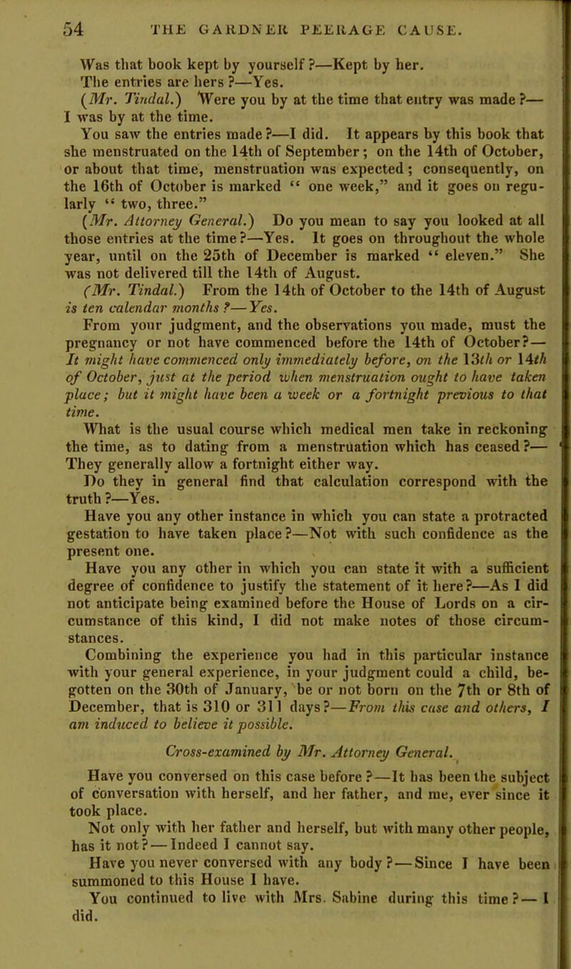 Was that book kept by yourself ?—Kept by her. The entries are hers ?—Yes. (Mr. Tindal.') Were you by at the time that entry was made ?— I was by at the time. You saw the entries made?—I did. It appears by this book that she menstruated on the 14th of September; on the 14th of October, or about that time, menstruation was expected; consequently, on the 16th of October is marked “ one week,” and it goes on regu- larly “ two, three.” (Mr. Attorney General.^ Do you mean to say you looked at all those entries at the time?—Yes. It goes on throughout the whole year, until on the 25th of December is marked “ eleven.” She was not delivered till the 14th of August. (Mr. Tindal.) From the 14th of Oetober to the 14th of August is ten calendar months ?—Yes. From your judgment, and the observations you made, must the pregnancy or not have eommenced before the 14th of October?— It might have commenced only immediately before, on the VSth or \Ath of October, just at the period when menstruation ought to have taken place; but it ?night have been a week or a fortnight 'previous to that time. What is the usual course which medical men take in reckoning the time, as to dating from a menstruation which has ceased?— They generally allow a fortnight either way. Do they in general find that calculation correspond with the truth ?—Yes. Have you any other instance in which you can state a protracted gestation to have taken place ?—Not with such confidence as the present one. Have you any other in which you can state it with a sufficient degree of confidence to justify the statement of it here?—As I did not antieipate being examined before the House of Lords on a cir- cumstance of this kind, I did not make notes of those circum- stances. Combining the experience you had in this particular instance with your general experience, in your judgment could a child, be- gotten on the 30th of January, be or not born on the 7th or 8th of December, that is 310 or 311 days?—Yrom this case and others, I am induced to believe it possible. Cross-examined by Mr. Attorney General. Have you conversed on this case before ?—It has been the subject of conversation with herself, and her father, and me, ever since it took place. Not only with her father and herself, but with many other people, has it not? — Indeed I cannot say. Have you never conversed with any body?—Since I have been summoned to this House 1 have. You continued to live with Mrs. Sabine during this time?—I did.