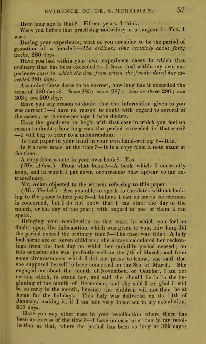 How long ago is that ?—Fifteen years, I think. Were you before that practising midwifery as a surgeon ?—Yes, I was. During your experience, what do you consider to be the period of gestation of a female?—Ths ordinary time certainly about forty weeks, 280 days. Have you had within your own experience cases in which that ordinary time has been exceeded ?—I have had within my own ex- perience cases in which the time from which the female dated has ex- ceeded 280 days. Assuming those dates to be correct, how long has it exceeded the term of 280 days?—Some 285; some 287 » or three 296; one 303 ; one 309 days. Have you any reason to doubt that the information given to you was correct ?—I have no reason to doubt with regard to several of the cases ; as to some perhaps 1 have doubts. Have the goodness to begin with that case in which you feel no reason to doubt; how long was the period exceeded in that case? —I will beg to refer to a memorandum. Is that paper in your hand in your own hand-Avriting ?—It is. Is it a note made at the time ?—It is a copy from a note made at the time. A copy from a note in your own book?—Yes. (Mr. Adam.) From what book?—A book which I constantly keep, and in which I put down occurrences that appear to me ex- traordinary. Mr. Adam objected to the witness referring to this paper. (Mr. Tindal.) Are you able to speak to the dates Avithout look- ing to the paper before you ?—I believe I can as far as correctness is concerned, but I do not know that 1 can state the day of the month, or the day of the year; Avith regard to one of them I can speak. Bringing your recollection to that case, in which you feel no doubt upon the information Avhich Avas given to you, how long did the period exceed the ordinary time ?—The case-Avas this : A lady had borne six or seven children; she always calculated her reckon- ings from the last day on Avhich her monthly period ceased; on this occasion she was perfectly well on the 7th of March, and from some circumstances which I did not press to know, she said that she supposed herself to have conceived on the 8th of March. She engaged me about the month of November, or October, I am not certain which, to attend her, and said she should lie-in in the be- ginning of the month of December, and she said 1 am glad it will be so early in the month, because the children will not then be at home for the holidays. This lady Avas delivered on the 11th of January, making it, if I am not very incorrect in my calculation, 309 days. Have you any other case in your recollection Avhere there has been an excess of the time ?—I have no case so strong in my recol- lection as that, where the period has been so long as 309 days;