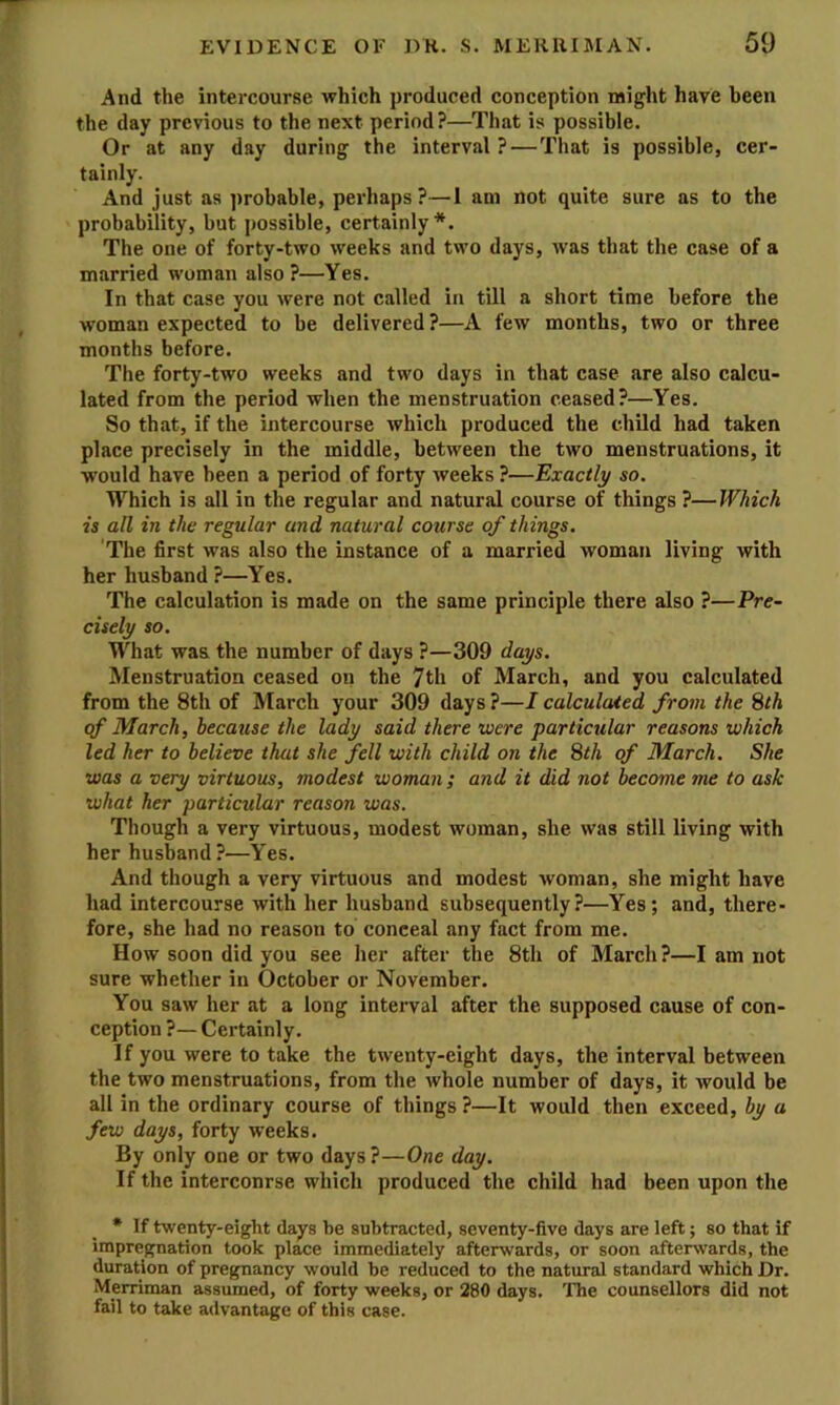 And the intercourse which produced conception might have been the day previous to the next period?—That is possible. Or at any day during the interval ?—That is possible, cer- tainly. And just as probable, perhaps?—1 am not quite sure as to the probability, but possible, certainly*. The one of forty-two weeks and two days, was that the case of a married woman also ?—Yes. In that case you were not called in till a short time before the woman expected to be delivered?—A few months, two or three months before. The forty-two weeks and two days in that case are also calcu- lated from the period when the menstruation ceased?—Yes. So that, if the intercourse which produced the child had taken place precisely in the middle, between the two menstruations, it would have been a period of forty weeks ?—Exactly so. Which is all in the regular and natural course of things ?—Which is all in the regular and natural course of things. The first was also the instance of a married woman living with her husband ?—Yes. The calculation is made on the same principle there also ?—Pre- cisely so. What was the number of days ?—309 days. Menstruation ceased on the 7th of March, and you calculated from the 8th of March your 309 days ?—I calculated from the Sth qf March, because the lady said there were particular reasons which led her to believe that she fell with child on the 8th of March. She was a very virtuous, modest woman ; and it did not become me to ask what her particular reason was. Though a very virtuous, modest woman, she was still living with her husband?—Yes. And though a very virtuous and modest woman, she might have had intercourse with her husband subsequently?—Yes; and, there- fore, she had no reason to conceal any fact from me. How soon did you see her after the 8th of March?—I am not sure whether in October or November. You saw her at a long interval after the supposed cause of con- ception ?— Certainly. If you were to take the twenty-eight days, the interval between the two menstruations, from the whole number of days, it would be all in the ordinary course of things ?—It would then exceed, by a few days, forty weeks. By only one or two days?—One day. If the interconrse which produced the child had been upon the * If twenty-eight days be subtracted, seventy-five days are left; so that if impregnation took place immediately afterwards, or soon afterwards, the duration of pregnancy would be reduced to the natural standard which Dr. Merriman assumed, of forty weeks, or 280 days. The counsellors did not fail to take advantage of this case.