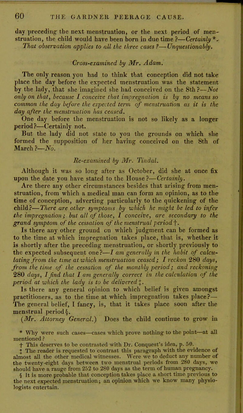 day ])receding- the next menstruation, or the next period of men- struatlon, the child would have been born in due time ?—Certainly* * * §^ That observation applies to all the three cases ?— Unquestionably. Cross-examined by Mr. Adam. The only reason you had to think that conception did not take place the day before the expected menstruation was the statement by the lady, that she imagined she had conceived on the 8th ?—Not only on that, because I conceive that impregnation is by no means so common the day before the expected term (f menstruation as it is the day after the menstruation has ceased. One day before the menstruation is not so likely as a longer period?—Certainly not. But the lady did not state to you the grounds on which she formed the supposition of her having conceived on the 8th of March ?—No, lie-examined by Mr. Tindal. Although it was so long after as October, did she at once fix upon the date you have stated to the House?—Certainly. Are there any other circumstances besides that arising from men- struation, from which a medical man can form an opinion, as to the time of conception, adverting particularly to the quickening of the child?—There are other symptoms by which he might be led to infer the impregnation; but all of those, I conceive, are secondary to the grand symptom of the cessation of the menstrual period\. Is there any other ground on which judgment can be formed as to the time at which impregnation takes place, that is, whether it is shortly after the preceding menstruation, or shortly previously to the expected subsequent one?—I a7it generally in the habit of calcu- lating from the time at which menstruation ceased; I reckon 280 days, from the time of the cessation of the monthly period; and reckoning 280 days, I find that I am generally correct in the calculation of the period at which the lady is to be delivered Is there any general opinion to which belief is given amongst practitioners, as to the time at which impregnation takes place?— The general belief, I fancy, is, that it takes place soon after the menstrual period §. {Mr. Attorney General.) Does the child continue to grow in * AVhy were such cases—cases which prove nothing to the point—at all mentioned ? t This deserves to be contrasted with Dr. Conquest’s idea, p. 50.^ X Tlie reader is requested to contrast this paragraph with the evidence of almost aU the other medical witnesses. AVere we to deduct any number of the twenty-eight days between two menstrual periods fi-om 280 days, we should have a rauge from 2.12 to 280 days as the term of human pregnancy. § It is more probable that conception takes place a short time pre\aou8 to the next expected menstruation; an opinion which we know many physio- logists entertain.