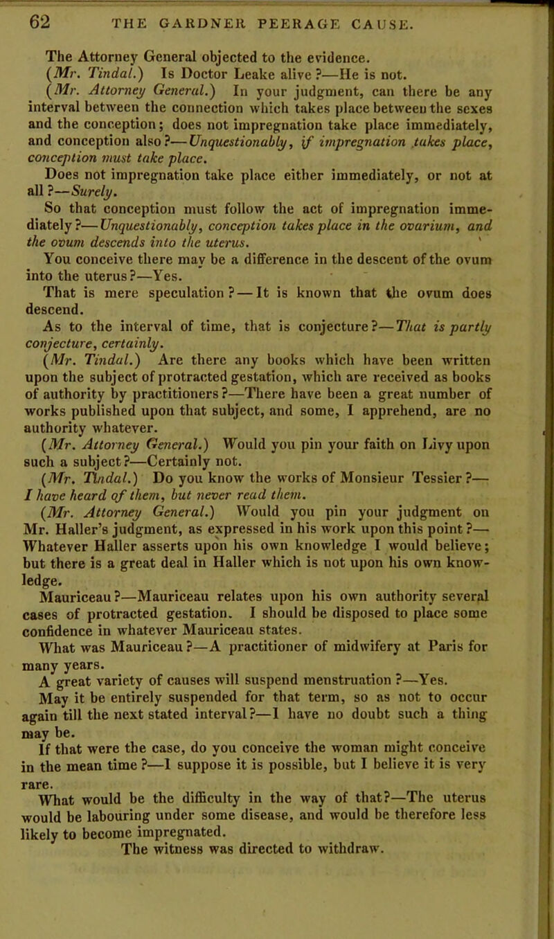 The Attorney General objected to the evidence. (Mr. Tindal.) Is Doctor Leake alive ?—He is not. (Mr. Attorney General.) In your judgment, can there be any interval between the connection which takes place between the sexes and the conception; does not impregnation take place immediately, and conception also?—Unquestionably, if impregnation .takes place, conception must take place. Does not impregnation take place either immediately, or not at all ?—Surely. So that conception must follow the act of impregnation imme- diately?— Unquestionably, conception takes place in the ovarium, and the ovum descends into the uterus. ' You conceive there may be a difference in the descent of the ovum into the uterus ?—Yes. That is mere speculation? — It is known that tlie ovum does descend. As to the interval of time, that is conjecture?—That is partly conjecture, certainly. ^Mr. Tindal.) Are there any books which have been written upon the subject of protracted gestation, which are received as books of authority by practitioners?—There have been a great number of works published upon that subject, and some, I apprehend, are no authority whatever. (Mr. Attorney General.) Would you pin your faith on Livy upon such a subject?—Certainly not. (Mr. Tindal.) Do you know the works of Monsieur Tessier?— I have heard of them, hut never read them. {Mr. Attorney General.) Would you pin your judgment on Mr. Haller’s judgment, as expressed in his work upon this point ?— Whatever Haller asserts upon his own knowledge I would believe; but there is a great deal in Haller which is not upon his own know- ledge. Mauriceau ?—Mauriceau relates upon his own authority several cases of protracted gestation. I should be disposed to place some confidence in whatever Mauriceau states. What was Mauriceau ?—A practitioner of midwifery at Paris for many years. A great variety of causes will suspend menstruation ?—Yes. May it be entirely suspended for that term, so as not to occur again till the next stated interval?—I have no doubt such a thing may be. If that were the case, do you conceive the woman might conceive in the mean time ?—I suppose it is possible, but I believe it is very rare. What would be the difficulty in the way of that?—The uterus would be labouring under some disease, and would be therefore less likely to become impregnated. The witness was directed to withdraw.