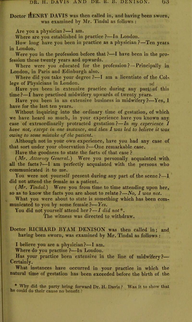 DR. H. DAVIS AND DR. K. R. DENISON. Ud Doctor AeNRY DAVIS was then called in, and having been sworn, was examined by Mr. Tindal as follows : Are you a physician ?—I am. Where are you established in practice ?—In London. How long have you been iu practice as a physician ?—Ten years in London. Were you in the profession before that ?—I have been in the pro- fession these twenty years and upwards. Where were you educated for the profession?—Principally in London, in Paris and Edinburgh also. Where did you take your degree ?—I am a licentiate of the Col- lege of Physicians in London. ail Have you been in extensive practice during any parti' of this time ?—I have practised midwifery upwards of twenty years. Have you been in an extensive business in midwifery ?—Yes, I have for the last ten years. Without inquiring into the ordinary time of gestation, of which we have heard so much, in your experience have you known any case of extraordinarily protracted gestation ?—In my experience I have not, except in one instance, and then I ivas led to believe it was owing to some mistake of the patient. Although not in your own experience, have you had any case of that sort under your observation ?—One remarkable case. Have the goodness to state the facts of that case ? (A/r. Attorney General.) Were you personally acquainted with all the facts ?—I am perfectly acquainted with the persons who communicated it to me. You were not yourself present during any part of the scene?—I did not attend the female as a patient. (Mr. Tindal.) Were you from time to time attending upon her, so as to know the facts you are about to relate ?—No, I was not. , What you were about to state is something which has been com- municated to you by some female ?—Yes. You did not yourself attend her?—I did not*. The witness was directed to withdraw. Doctor RICHARD BYAM DENISON was then called in; and having been sworn, was examined by Mr. Tindal as follows : I believe you are a physician?—I am. Where do you practise ?—In London. Has your practice been extensive in the line of midwifery?— Certainly. What instances have occurred in your practice in which the natural time of gestation has been exceeded before the birth of the • Why did the party bring forward Dr. H. Davis ? Was it to show that he could do their cause no benefit ?