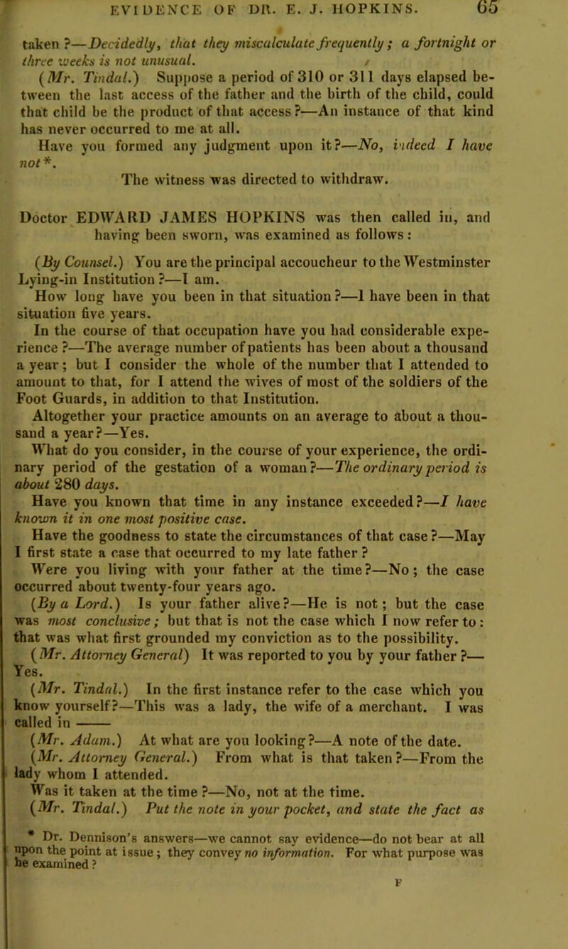 taken?—Decidedly, that they miscalculate frequently ; a fortnight or three weeks is not unusual. / (/k/r. Tindal.) Suppose a period of 310 or 311 days elapsed be- tween the last access of the father and the birth of the child, could that cliild he the product of that access?—An instance of that kind has never occurred to me at all. Have you formed any judgment upon it?—No, indeed I have not*. The witness was directed to withdraw. Doctor EDWARD JAMES HOPKINS was then called in, and having been sworn, was examined as follows: (By Counsel.) You are the principal accoucheur to the Westminster Lying-in Institution?—I am. How long have you been in that situation ?—I have been in that situation five years. In the course of that occupation have you had considerable expe- rience ?—The average number of patients has been about a thousand a year ; but I consider the whole of the number that I attended to amount to that, for I attend the wives of most of the soldiers of the Foot Guards, in addition to that Institution. Altogether your practice amounts on an average to about a thou- sand a year?—Yes. What do you consider, in the course of your experience, the ordi- nary period of the gestation of a woman?—The ordinary period is about 280 days. Have you known that time in any instance exceeded?—/ have known it in one most positive case. Have the goodness to state the circumstances of that case?—May I first state a case that occurred to my late father ? Were you living with your father at the time?—No; the case occurred about twenty-four years ago. (By a Lord.) Is your father alive?—He is not; but the case was most conclusive ; but that is not the case which I now refer to: that was what first grounded my conviction as to the possibility. (Mr. Attorney General) It was reported to you by your father ?— Yes. (Mr. Tindal.) In the first instance refer to the case which you know yourself?—This was a lady, the wife of a merchant. I was called in (Mr. Adam.) At what are you looking?—A note of the date. (Mr. Attorney General.) From what is that taken?—From the lady whom I attended. Was it taken at the time ?—No, not at the time. (Mr. Tindal.) Put the note in your pocket, and state the fact as * Dr. Dennison’s answers—we cannot say evidence—do not bear at all upon the point at issue; they convey no information. For what purpose was he examined ? K