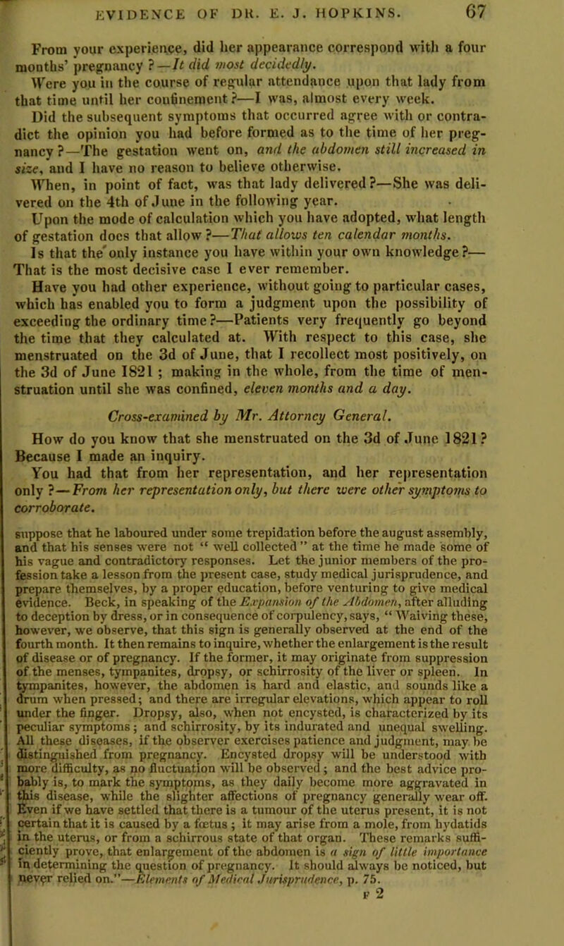 From your experience, did her appeariince correspond with a four mouths’ pregrnancy ?—It did most decidedly. Were you in the course of regular attendance upon that lady from that time until her couhnement ?—I was, almost every week. Did the subsequent symptoms that occurred agree with or contra- dict the opinion you had before formed as to the time of her preg- nancy ?—The gestation went on, and the abdomen still increased in size, and I have no reason to believe otherwise. When, in point of fact, was that lady delivered ?—She was deli- vered on the 4th of June in the following year. Upon the mode of calculation which you have adopted, what length of gestation docs that allow ?—That allows ten calendar months. is that the'only instance you have within your own knowledge?— That is the most decisive case I ever remember. Have you had other experience, without going to particular cases, which has enabled you to form a judgment upon the possibility of exceeding the ordinary time ?—Patients very frequently go beyond the time that they calculated at. With respect to this case, she menstruated on the 3d of June, that I recollect most positively, on the 3d of June 1821 ; making in the whole, from the time of men- struation until she was confined, eleven months and a day. Cross-examined by Mr. Attorney General. How do you know that she menstruated on the 3d of June 1821? Because I made an inquiry. You had that from her representation, and her representation only ?—From her representation only, but there were other symptoms to corroborate. suppose that he laboured under some trepidation before the august assembly, and that his senses were not “ well collected ” at the time he made some of his vague and contradictory responses. Let the junior members of the pro- fession take a lesson from the present case, study medical jurisprudence, and prepare themselves, by a proper education, before venturing to give medical evidence. Beck, in speaking of the Expansion of the Abdomen, after alluding to deception by dress, or in consequence of corpulency, says, “ Waiving these, however, we observe, that this sign is generally observed at the end of the fourth month. It then remains to inquire, whether the enlargement is the result of disease or of pregnancy. If the former, it may originate from suppression of the menses, tympanites, dropsy, or schirrosity of the liver or spleen. In tympanites, however, the abdomen is hard and elastic, and sounds like a drum when pressed; and there are irregular elevations, which appear to roll under the finger. Dropsy, also, when not encysted, is characterized by its peculiar syihptoms; and schirrosity, by its indurated and unequal swelling. AH these diseases, if the observer exercises patience and judgment, maybe ^stinguished from pregnancy. Encysted dropsy will be understood with more difficulty, as no fluctuation will be observed ; and the best advice pro- bably is, to mark the symptopis, as they daily become more aggravated in this disease, whUe the slighter affections of pregnancy generally wear off. Even if we have settled that there is a tumour of the uterus present, it is not certain that it is caused by a foetus ; it may arise from a mole, from hydatids in the uterus, or from a schirrous state of that organ. These remarks suffi- ciently prove, that enlargement of the abdomen is a sign of little importance In determining the cmestion of pregnancy. It should always be noticed, but never relied on.”—Elements of Medical .Turispradence, p. 75. F 2