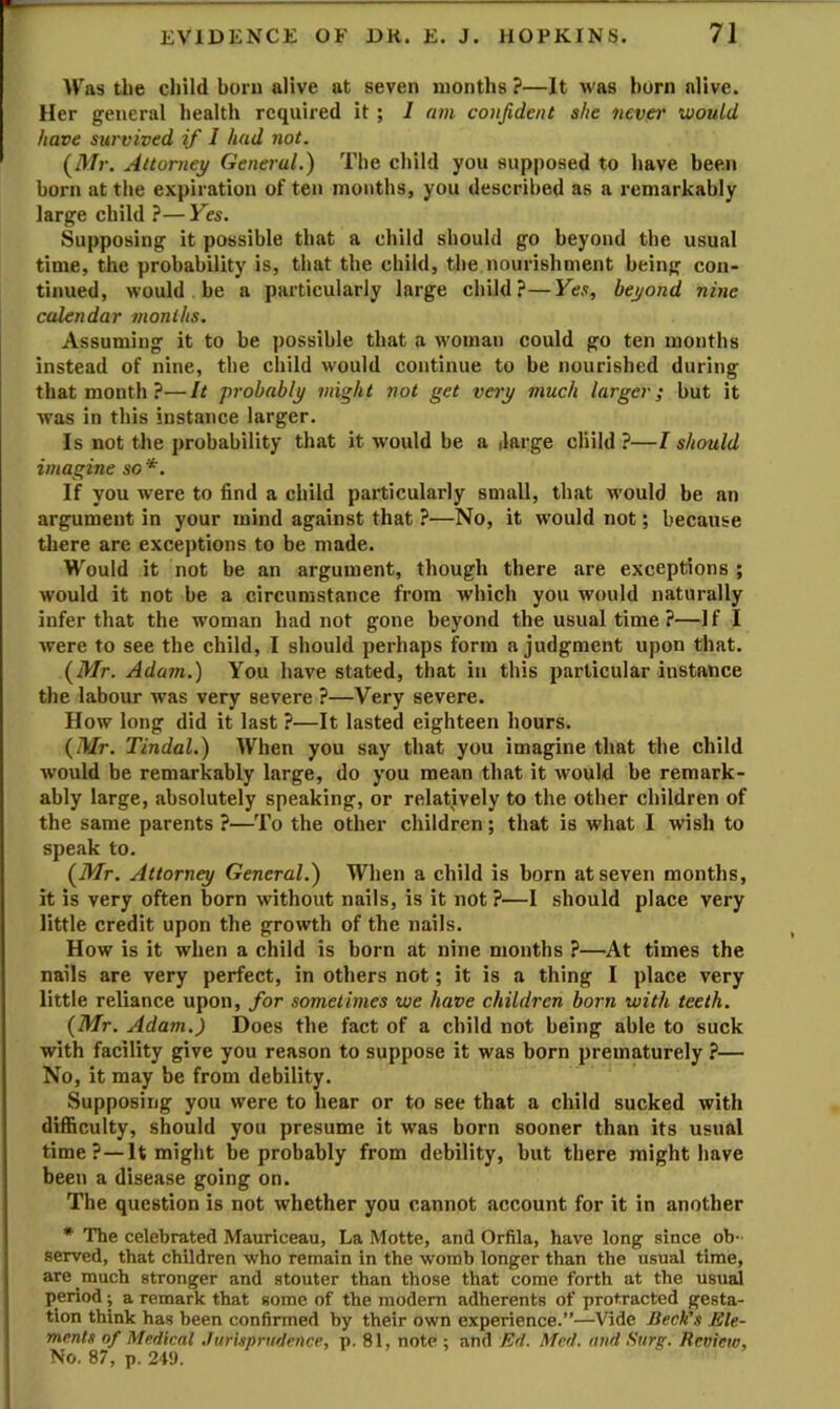 Was the child born alive at seven months ?—It was horn alive. Her general health required it ; I am confident she nevei' would have survived if 1 hud not. (M;-. Attorney General.) The child you supposed to have been born at the expiration of ten months, you described as a remarkably large child ?—Yes. Supposing it possible that a child should go beyond the usual time, the probability is, that the child, the nourishment being con- tinued, would be a particularly large child?—Yes, beyond nine calendar months. Assuming it to be possible that a woman could go ten months instead of nine, the child would continue to he nourished during that month ?—It probably might not get vay much larger; but it was in this instance larger. Is not the probability that it would be a (large child ?—I should imagine so *. If you were to find a child particularly small, that would be an argument in your mind against that ?—No, it would not; because there are exceptions to be made. Would it not be an argument, though there are exceptions ; would it not be a circumstance from which you would naturally infer that the woman had not gone beyond the usual time ?—If I Avere to see the child, I should perhaps form a judgment upon that. (Mr. Adam.) You have stated, that in this particular instance the labour was very severe ?—Very severe. How long did it last ?—It lasted eighteen hours. (Mr. Tindal.) When you say that you imagine that the child would be remarkably large, do you mean that it would be remark- ably large, absolutely speaking, or relatively to the other children of the same parents ?—To the other children; that is what I wish to speak to. (Mr. Attorney General.) When a child is born at seven months, it is very often born without nails, is it not ?—I should place very little credit upon the growth of the nails. How is it when a child is born at nine months ?—At times the nails are very perfect, in others not; it is a thing I place very little reliance upon, for sometimes we have children born with teeth. (Mr. Adam.) Does the fact of a child not being able to suck with facility give you reason to suppose it was born prematurely ?— No, it may be from debility. Supposing you were to hear or to see that a child sucked with difficulty, should you presume it was born sooner than its usual time ?—It might be probably from debility, but there might have been a disease going on. The question is not whether you cannot account for it in another * The celebrated Mauriceau, La Motte, and Orfila, have long since ob- served, that children who remain in the womb longer than the usual time, are much stronger and stouter than those that come forth at the usual period; a remark that some of the modem adherents of protracted gesta- tion think has been confirmed by their own experience.”—Vide Beck's Ele- ments of Medical .Jurisprudence, p. 81, note ; and Ed. Med. and Surg. Review, No. 87, p. 249.