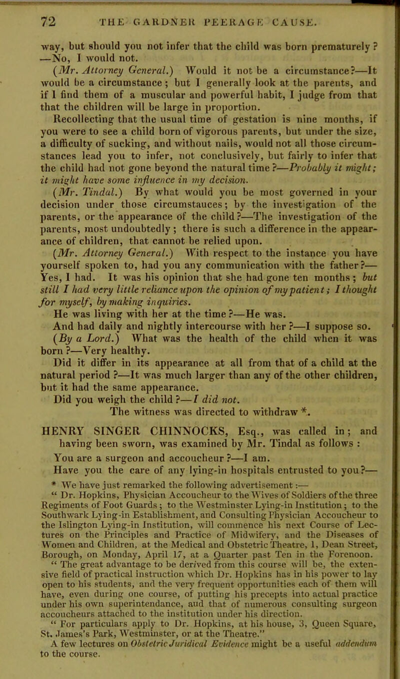 way, but should you not infer that the child was born prematurely ? —No, I would not. {Mr. Attorney General.) Would it not be a circumstance?—It would be a circumstance ; but I generally look at the parents, and if 1 find them of a muscular and powerful habit, I judge from that that the children will be large in proportion. Recollecting that the usual time of gestation is nine months, if you were to see a child born of vigorous parents, but under the size, a difficulty of sucking, and without nails, would not all those circum- stances lead you to infer, not conclusively, but fairly to infer that the child had not gone beyond the natural time ?—Probably it might; it might have some influence in my decision. {Mr. Tindul.) By what would you be most governed in your decision under those circumstances; by the investigation of the parents, or the appearance of the child?—The investigation of the parents, most undoubtedly; there is such a difference in the appear- ance of children, that cannot be relied upon. {Mr. Attorney General.) With respect to the instance you have yourself spoken to, had you any communication with the father?— Yes, 1 had. It was his opinion that she had gone ten months ; but still I had very little reliance upon the opinion of my patient; I thought for myself, by making inquiries. He was living with her at the time ?—He was. And had daily and nightly intercourse with her ?—I suppose so. {By a Lord.) What was the health of the child when it was born?—Very healthy. Did it differ in its appearance at all from that of a child at the natural period ?—It was much larger than any of the other children, hut it had the same appearance. Did you weigh the child ?—I did not. The witness was directed to withdraw *. HENRY SINGER CHINNOCKS, Esq., was called in; and having been sworn, Avas examined by Mr. Tindal as follows : You are a surgeon and accoucheur?—I am. Have you the care of any lying-in hospitals entrusted to you?— * We have just remarked the following advertisement:— “ Dr. Hopkins, Physician Accoucheur to the Wives of Soldiers of the three Regiments of Foot Guards; to the Westminster Lying-in Institution; to the Southwark Lying-in Establishment, and Consulting Physician Accoucheur to the Islington Lying-in Institution, will commence his ne.xt Course of Lec- tures on the Principles and Practice of Midwifery, and the Diseases of Women and Children, at the Medical and Obstetric Theatre, 1, Dean Street, Borough, on Monday, April 17, at a Quarter past Ten in the Forenoon. “ The great advantage to be derived from this course will be, the exten- sive field of practical instruction which Dr. Hopkins has in his power to lay open to his students, and the verj' frequent opportunities each of them will have, even during one course, of putting his precepts into actual practice under his own superintendance, aud that of numerous consulting surgeon accoucheurs attached to the institution under his direction. “ For particulars apply to Dr. Hopkins, at his house, 3, Queen Square, St. .lames’s Park, Westminster, or at the Tlieatre.” A few lectures on Obstetric Juridical Evidence might be a useful addendum to the course.