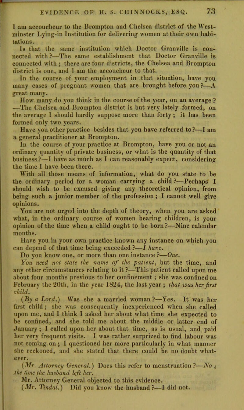 l am accoucheur to the Brompton and Chelsea district of the West- minster liying-in Institution for delivering women at their own habi- tations. Is that the same institution which Doctor Granville is con- nected with ?—The same establishment that Doctor Granville is connected with ; there are four districts, the Chelsea and Brompton district is one, and 1 am the accoucheur to that. In the course of your employment in that situation, have you many cases of pregnant women that are brought before you ?—A great many. How many do you think in the course of the year, on an average ? —The Chelsea and Brompton district is but very lately formed, on the average I should hardly suppose more than forty; it has been formed only two years. Have you other practice besides that you have referred to?—I am a general practitioner at Brompton. In the course of your practice at Brompton, have you or not an ordinary quantity of private business, or what is the quantity of that business?—I have as much as I can reasonably expect, considering the time I have been there. With all those means of information, what do you state to be the ordinary period for a woman carrying a child ?—Perhaps’ I should wish to be excused giving any theoretical opinion, from being such a junior member of the profession; I cannot well give opinions. You are not urged into the depth of theory, when you are asked what, in the ordinary course of women bearing children, is your opinion of the time when a child ought to be born ?—Nine calendar months. Have you in your own practice known any instance on which you can depend of that time being exceeded ?—I have. Do you know one, or more than one instance ?—One. You need not state the name of the patient, but the time, and any other circumstances relating to it ?—This patient called upon me about four months previous to her confinement ; she was confined on February the 20th, in the year 1824, the last year ; that was her first child. {By a Lord.) Was she a married woman?—Yes. It was her first child; she was consequently inexperienced when she called upon me, and I think I asked her about what time she expected to be confined, and she told me about the middle or latter end of January ; I called upon her about that time, as is usual, and paid her very frequent visits. I was rather surprized to find labour was not coming on; I questioned her more particularly in what manner she reckoned, and she stated that there could be no doubt what- ever. {Mr. Attorney General.) Does this refer to menstruation ?—No ; the time the husband left her. Mr. Attorney General objected to this evidence. {Mr. Tindal.) Did you know the husband?—1 did not.