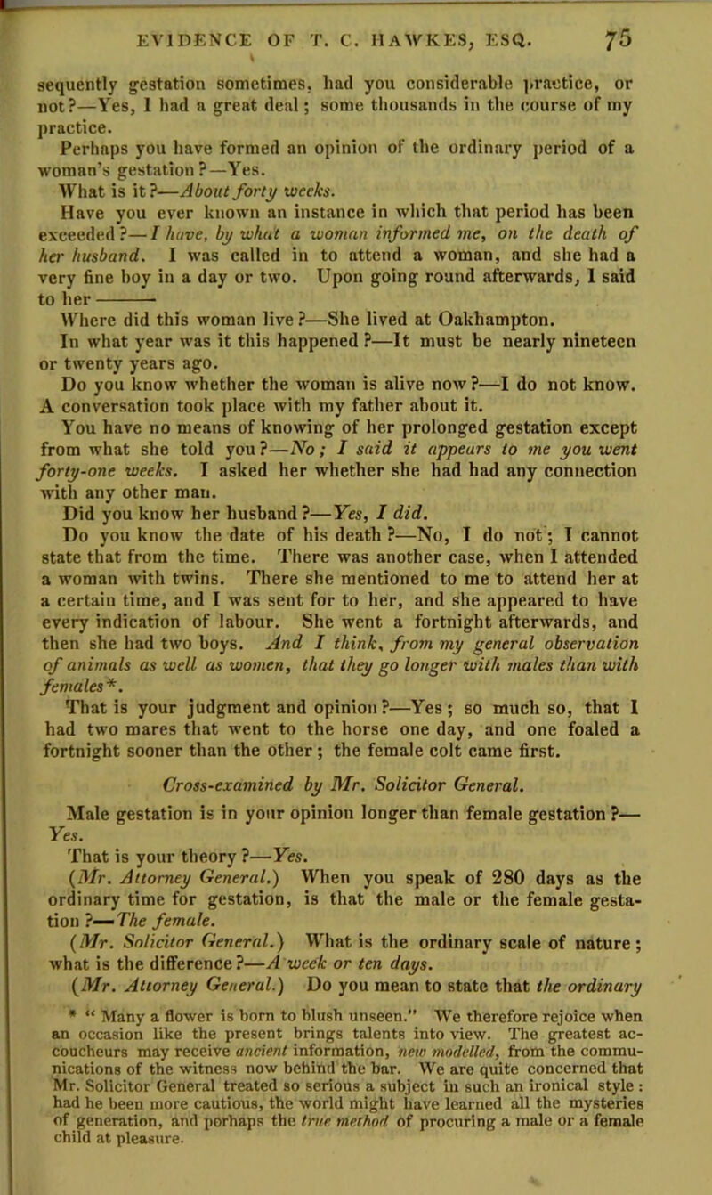 sequently gestation sometimes, iiad you considerable ]>ractice, or not?—Yes, I had a great deal; some thousands in the course of my practice. Perhaps you have formed an opinion of the ordinary period of a woman’s gestation?—Yes. What is it?—Abozit forty weeks. Have you ever known an instance in wliich that period has been exceeded ?— I have, by what a woman informed me, on the death of her husband. I was called in to attend a woman, and she had a very fine hoy in a day or two. Upon going round afterwards, 1 said to her Where did this woman live ?—She lived at Oakhampton. In what year was it this happened ?—It must be nearly nineteen or twenty years ago. Do you know whether the woman is alive now ?—I do not know. A conversation took place with my father about it. You have no means of knowing of her prolonged gestation except from what she told you ?—No; I said it appears to me you went forty-one weeks. I asked her whether she had had any connection with any other man. Did you know her husband ?—Yes, I did. Do you know tbe date of his death ?—No, I do not; I cannot state that from the time. There was another case, when I attended a woman with twins. There she mentioned to me to attend her at a certain time, and I was sent for to her, and she appeared to have every indication of labour. She went a fortnight afterwards, and then she had two boys. And I think, from my general observation of animals as well as women, that they go longer with males than with females*. That is your judgment and opinion?—Yes; so much so, that I had two mares that went to the horse one day, and one foaled a fortnight sooner than the other; the female colt came first. Cross-examined by Mr. Solicitor General. Male gestation is in your opinion longer than female gestation ?— Yes. That is your theory ?—Yes. {Mr. Attorney General.) When you speak of 280 days as the ordinary time for gestation, is that the male or the female gesta- tion ?—TAe female. {Mr. Solicitor General.) What is the ordinary scale of nature; what is the difference?—A week or ten days. {Mr. Attorney General.) Do you mean to state that the ordinary * “ Many a flower is born to blush unseen.” We therefore rejoice when an occasion like the present brings talents into view. The greatest ac- coucheurs may receive ancient information, new modelled, from the commu- nications of the witness now behind the bar. We are quite concerned that Mr. Solicitor General treated so serious a subject in such an ironical style : had he been more cautious, the world might have learned all the mysteries of generation, and perhaps the true method of procuring a male or a female child at pleasure.