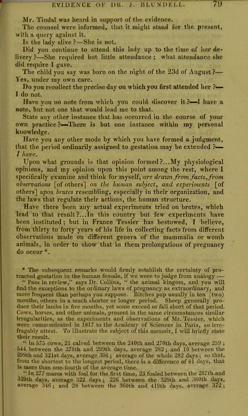 Mr. Tindal was heard in support of the evidence. The counsel were informed, that it might stand for the present, with a query against it. Is the lady alive ?—She is not. Did you continue to attend this lady up to the time of her de- livery ?—She required hut little attendance ; what attendance she did require I gave. The child you say was born on the night of the 23d of August ?— Ves, under my own care. Do you recollect the precise day on which you first attended her ?~ I do not. Have you no note from which you could discover it ?—I have a note, but not one that would lead me to that. State any other instance that has occurred in the course of youi- own practice ?—There is but one instance within my personal knowledge. Have you any other mode by which you have formed a judgment, that the period ordinarily assigned to gestation may be extended ?— I have. Upon what grounds is that opinion formed ?...My physiological opinions, and my opinion upon this point among the rest, where I specifically examine and think for myself, are drawn frovi facts, from observations [of others'] on the human subject, and experiments [of others] upon brutes resembling, especially in their organization, and the laws that regulate their actions, the human structure. Have there been any actual experiments tried on brutes, which lead to that result?...In this country but few experiments have been instituted; but in France Tessier has bestowed, I believe, from thirty to forty years of his life in collecting facts from different observations made on different genera of the mammalia or womb animals, in order to show that in them prolongations of pregnancy do occur*. * The subsequent remarks would firmly establish the certainty of pro- tracted gestation in the human female, if we were to judge from analogy :— “ Pass in review,” says Dr. CoUins, “ the animal kingom, and you will find the exceptions to the ordinary laws of pregnancy as extraordinary, and more frequent than perhaps you suppose. Bitches pup usually in ten (two) months, others in a much shorter or longer period. Sheep generally pro- duce their lambs in five months, yet some exceed or fall short of that period. Cows, horses, and other animals, present in the same circumstances similar irregularities, as the experiments and observations of Mr. Tessier, which were communicated in 1817 to the Academy of Sciences in Paris, so irre- fragably attest. To illustrate the subject of this memoir, I will briefiy state their result. “ In 575 cows, 21 calved between the 240th and 270th days, average 259 ; 544 between the 270th and 299th days, average 282; and 10 between the 299th and 321st days, average 306; average of the whole 282 days ; so that, from the shortest to the longest period, there is a difference of 81 days, that is more than one-fourth of the average time. “ In 277 mares with foal for the first time, 23 foaled between the 287th and 329th days, average 322 days; 226 between the 329th and 360th days, average 346 ; and 28 between the 360th and 419th days, average 372;