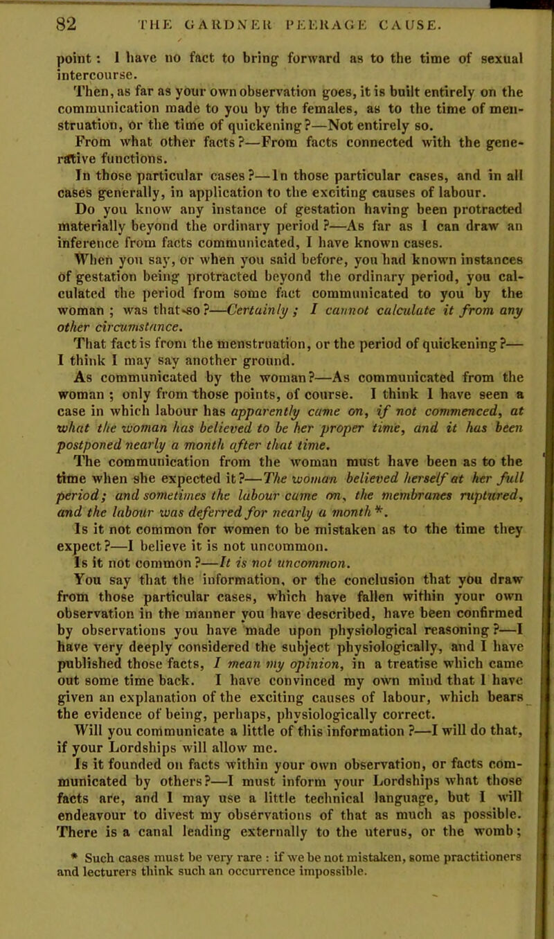 point: 1 have no fact to bring forward as to the time of sexual intercourse. Then, as far as your own observation goes, it is built entirely on the communication made to you by the females, as to the time of men- struation, Or the time of quickening?—Not entirely so. From what other facts?—From facts connected with the gene- rtftive functions. In those particular cases?—In those particular cases, and in all cases generally, in application to the exciting causes of labour. Do you know any instance of gestation having been protracted materially beyond the ordinary period ?—As far as 1 can draw an inference from facts communicated, I have known cases. When you say, or when you said before, you had known instances of gestation being protracted beyond the ordinary period, you cal- culated the period from some fact communicated to you by the woman; wasthat«so?—Certainly; I cannot calculate it from any other circumstance. That fact is from the menstruation, or the period of quickening?— I think I may say another ground. As communicated by the woman?—As communicated from the woman ; only from those points, of course. I think 1 have seen a case in which labour has apparently came on, if not commenced, at •what the woman has believed to be her proper time, and it has been postponed nearly a month after that time. The communication from the woman must have been as to the time when she expected it?—The woman believed herself at her full period; and sometimes the labour came 07i, the membranes ruptured, and the labour was deferred for nearly a month*. Is it not common for women to be mistaken as to the time they expect?—I believe it is not uncommon. Is it not common?—It is not uncommon. You say that the information, or the conclusion that you draw from those particular cases, which have fallen within your own observation in tbe manner you have described, have been confirmed by observations you have made upon physiological reasoning ?—I have very deeply considered the subject physiologically, and I have published those facts, I mean my opinion, in a treatise which came, out some time back. I have convinced my own mind that 1 have given an explanation of the exciting causes of labour, which bears the evidence of being, perhaps, physiologically correct. Will you communicate a little of this information ?—I will do that, if your Lordships will allow me. Is it founded on facts within your own observation, or facts com- municated by others?—I must inform your Lordships what those facts are, and I may use a little technical language, but I will endeavour to divest my observations of that as much as possible. There is a canal leading externally to the uterus, or the womb; * Such cases must be very rare : if we be not mistaken, some practitioners and lecturers think such an occurrence impossible.