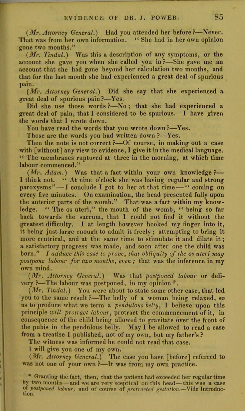 {Mr. Attorney General.) Had you attended her before?—Never. That was from her own information. “ She had in her own opinion gone two months.” {Mr. Tindal.) Was this a description of any symptoms, or the account she gave you when she called you in ?—She gave me an account that she had gone beyond her calculation two months, and that for the last month she had experienced a great deal of spurious pain. {Mr. Attorney General.) Did she say that she experienced a great deal of spurious pain?—Yes. Did she use those words ?—No ; that she had experienced a great deal of pain, that I considered to be spurious. I have given the words that I wrote down. You have read the words that you wrote down ?—Yes. Those are the words you had written down ?—Yes. Then the note is not correct ?—Of course, in making out a case with [without] any view to evidence, I give it in the medical language. “ The membranes ruptured at three in the morning, at which time labour commenced.” {Mr. Adam.) Was that a fact within your own knowledge ?— I think not. “ At nine o’clock she was having regular and strong paroxysms” — I conclude I got to her at that time — “ coming on every five minutes. On examination, the head presented fully upon the anterior parts of the womb.” That was a fact within my know- ledge. “ The os uteri,” the mouth of the womb, “ being so far back towards the sacrum, that I could not find it without the greatest difficulty. I at length however hooked my finger into it, it being just large enough to admit it freely ; attempting to bring it more centrical, and at the same time to stimulate it and dilate it; a satisfactory progress was made, and soon after one the child was born.” I adduce this case to prove, that obliquity of the os uteri may postpone labour for two months, even ; that was the inference in my own mind. {Mr. Attorney General.) Was that postponed labour or deli- very ?—The labour was postponed, in my opinion *. {Mr. Tmdal.) You were about to state some other case, that led you to the same result?—^'fhe belly of a woman being relaxed, so as to ])roduce what we term a pendulous belly, I believe upon this principle will protract labour, protract the commencement of it, in consequence of the child being allowed to gravitate over the front of the pubis in the pendulous belly. May I be allowed to read a case from a treatise I published, not of my own, but my father’s? The witness was informed he could not read that case. I will give you one of my own. {Mr. Attorney General.) The case you have [before] referred to was not one of your own ?—It was from my own practice. • Granting the fact, then, that the patient had exceeded her regular time by two months—and we are veiy sceptical on this head—this was a case of postponed labour, and of course of protracted ge.itation.—Vide Introduc-