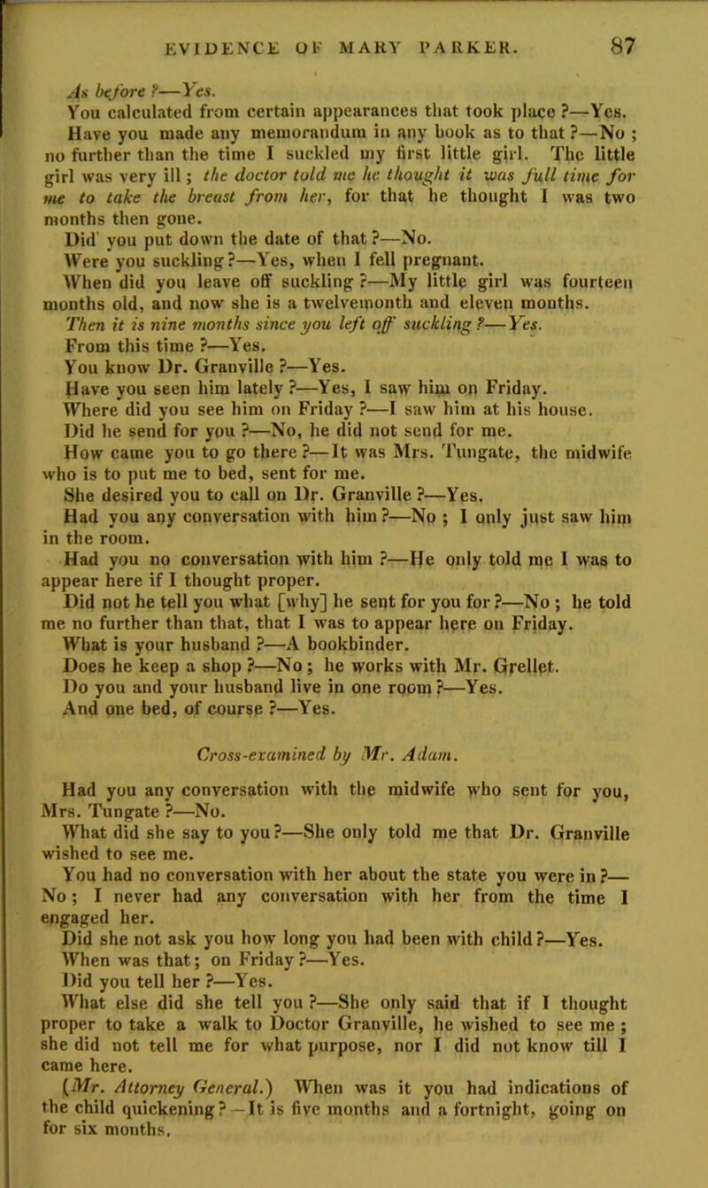 As before ?—Yes. You calculated from certain appearances that took place ^—Yes. Have you made any memorandum in f\ny book as to that ?—No ; no further than the time I suckled my first little girl. The little girl was very ill; the doctor told vie he thought it was full time for me to take the breast from her, for that he thought I was two months then gone. Did' you put down the date of that ?—No. Were you suckling?—Yes, when I fell pregnant. When did you leave off suckling ?—My little girl was fourteen months old, and now she is a tAvelveinonth and eleven months. Then it is nine months since you left off suckling?—Yes. From this time ?—Yes. You know Dr. Granville ?—Yes. Have you seen him lately ?—Yes, i saw him op Friday. Where did you see him on Friday ?—I saw him at his house. Did he send for you ?—No, he did not send for me. How came you to go there?—It was Mrs. Tungate, the midwife who is to put me to bed, sent for me. She desired you to call on Dr. Granville ?—Yes. Had you any conversation with him ?—No ; 1 only just saw him in the room. Had you no conversation with him ?—He only told me I was to appear here if I thought proper. Did not he tell you what [why] he sent for you for ?—No; he told me no further than that, that I was to appear here on Friday. What is your husband ?—A bookbinder. Does he keep a shop ?—No; he works with Mr. Grellpt. Do you and your husband live in one room?—Yes. And one bed, of course ?—Yes. Cross-examined by Mr. Adam. Had you any conversation with the midwife who sent for you, Mrs. Tungate ?—No. What did she say to you?—She only told me that Dr. Granville wished to see me. You had no conversation with her about the state you were in ?— No; I never had any conversation with her from the time I engaged her. Did she not ask you how long you had been with child ?—Yes. When was that; on Friday?—Yes. Did you tell her ?—Yes. What else did she tell you ?—She only said that if 1 thought proper to take a walk to Doctor Granville, he wished to see me ; she did not tell me for what purpose, nor I did not know till I came here. (Afr. Attorney General.^ When was it you had indications of the child quickening? —It is five months and a fortnight, going on for six months.