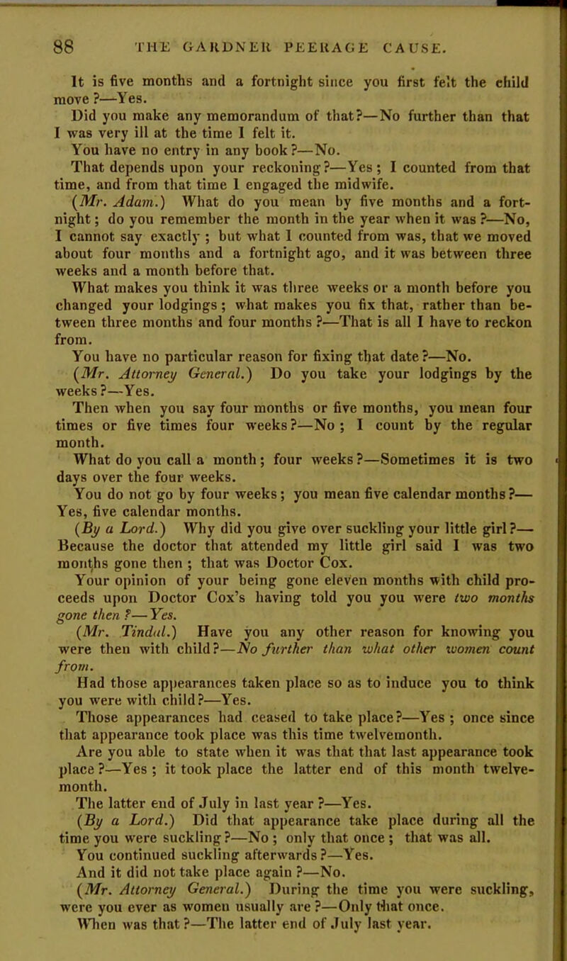 It is five months and a fortnight since you first felt the child move ?—Yes. Did you make any memorandum of that?—No further than that I was very ill at the time I felt it. You have no entry in any book?—No. That depends upon your reckoning?—Yes; I counted from that time, and from that time 1 engaged the midwife. (Mr, Adam.) What do you mean by five months and a fort- night ; do you remember the month in the year when it was ?—No, I cannot say exactly ; but what 1 counted from was, that we moved about four months and a fortnight ago, and it was between three weeks and a month before that. What makes you think it was tliree weeks or a month before you changed your lodgings; what makes you fix that, rather than be- tween three months and four months ?—That is all I have to reckon from. You have no particular reason for fixing that date?—No. [Mr. Attorney General.) Do you take your lodgings by the weeks ?—Yes, Then when you say four months or five months, you mean four times or five times four weeks ?—No ; I count by the regular month. What do you call a month ; four weeks ?—Sometimes it is two days over the four weeks. You do not go by four weeks; you mean five calendar months ?— Yes, five calendar months. (By a Lord.) Why did you give over suckling your little girl?— Because the doctor that attended my little girl said I was two months gone then ; that was Doctor Cox. Your opinion of your being gone eleven months with child pro- ceeds upon Doctor Cox’s having told you you w'ere two months gone then ?— Yes. (Mr. Tindal.) Have you any other reason for knowing you were then with child?—No further than what other women count from. Had those ap])earances taken place so as to induce you to think you were with child?—Yes. 'JTliose appearances had ceased to take place?—Yes ; once since that appearance took place was this time twelvemonth. Are you able to state when it was that that last appearance took place ?—Yes ; it took place the latter end of this month twelve- month. The latter end of July in last year ?—Yes. (By a Lord.) Did that appearance take place during all the time you were suckling ?—No ; only that once ; that was all. You continued suckling afterwards?—Yes. And it did not take place again ?—No. (Mr. Attorney General.) During the time you were suckling, were you ever as women usually are ?—Only Hiat once. When was that?—The latter end of July last year.