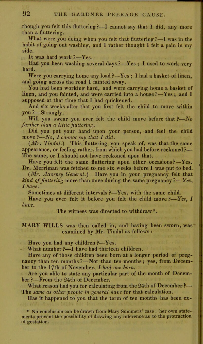 though you felt this fluttering?—I cannot say that 1 did, any more than a fluttering. What were you doing when you felt that fluttering ?—I was in the habit of going out washing, and I rather thought I felt a pain in my side. It was hard work ?—Yes. Had you been washing several days ?—Yes ; I used to work very hard. Were you carrying home any load ?—Yes ; I had a basket of linen, and going across the road 1 fainted away. You had been working hard, and were carrying home a basket of linen, and you fainted, and were carried into a house?—Yes ; and I supposed at that time that I had quickened. And six weeks after that you first felt the child to move within you ?—Strongly. Will you swear you ever felt the child move before that ?—No farther than a little fluttering. Did you put your hand upon your person, and feel the child move ?—No, I cannot say that I did. {Mr. Tindal.) This fluttering you speak of, was that the same appearance, or feeling rather,from which you had before reckoned?— The same, or I should not have reckoned upon that. Have you felt the same fluttering upon other occasions?—Yes. Dr. Merriman was fetched to me six weeks before I was put to bed. (Mr. Attorney General.) Have you in your pregnancy felt that kind of fluttering more than once during the same pregnancy ?—Yes, I have. Sometimes at different intervals ?—Yes, with the same child. Have you ever felt it before you felt the child move ?—Yes, I have. The witness was directed to withdraw *. MARY WILLS was then called in, and having been sworn, was' examined by Mr. Tindal as follows : Have you had any children ?—Yes. - What number?—I have had thirteen children. Have any of those children been born at a longer period of preg- nancy than ten months?—Not than ten months; yes, from Decem- ber to the 17th of November, I had one bom. Are you able to state any particular part of the month of Decem- ber ?—From the 24th of December. What reason had you for calculating from the 24th of December P— The same as other people in general have for that calculation. Has it happened to you that the term of ten months has been ex- * No conclusion can be drawn from Mary Summers’ case : her own state- ments prevent the possibility of drawing any inference as to the protraction of gestation.