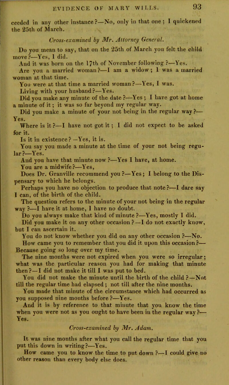 ceeded in any other instance ?—No, only in that one ; I quickened the 25th of March. Cross-examined by Mr. Attorney General. Do you mean to say, that on the 25th of March you felt the child move?—Yes, 1 did. And it was born on the 17th of November following ?—Yes, Are you a married woman ?—I am a widow; 1 was a married woman at that time. You were at that time a married woman?—Yes, I was. Living with your husband?—Yes. Did you make any minute of the date ?—Yes ; I have got at home a minute of it; it was so far beyond my regular way. Did you make a minute of your not being in the regular way?— Yes. Where is it ?—I have not got it; I did not expect to be asked for it. Is it in existence? —Yes, it is. You say you made a minute at the lime of your not being regu- lar?—Yes. And you have that minute now ?—Yes I have, at home. You are a midwife?—Yes, Does Dr. Granville recommend you ?—Yes; I belong to the Dis- pensary to which he belongs. Perhaps you have no objection to produce that note ?—I dare say I can, of the birth of the child. The question refers to the minute of your not being in the regular way ?—I have it at home, 1 have no doubt. Do you always make that kind of minute ?—Yes, mostly I did. Did you make it on any other occasion?—I do not exactly know, but I can ascertain it. You do not know whether you did on any other occasion ?—No. How came you to remember that you did it upon this occasion?— Because going so long over my time. The nine months were not expired when you were so irregular; what was the particular reason you had for making that minute then?—I did not make it till I was put to bed. You did not make the minute until the birth of the child ?—Not till the regular time had elapsed ; not till after the nine months. You made that minute of the circumstance which had occurred as you supposed nine months before?—Yes. And it is by reference to that minute that you know the time when you were not as you ought to have been in the regular way ?— Yes. Cross-examined by Mr. Adam. It was nine months after what you call the regular time that you put this down in writing?—Yes. How came you to know the time to put down ?—I could give no other reason than every body else does.
