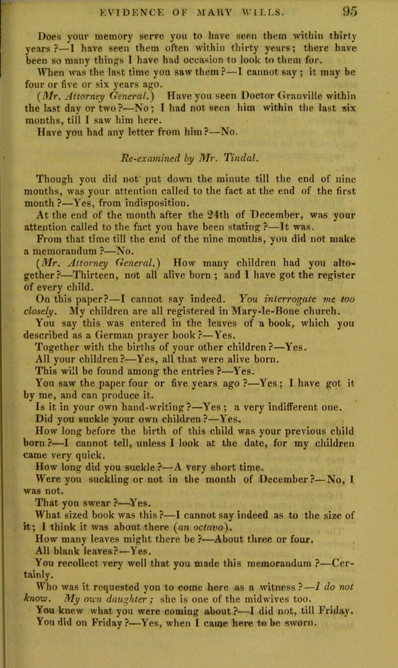 Does your memory serve you to have seen them \vitliin thirty years?—I have seen them often within thirty years; there have been so many thing^s I have had occasion to look to them for. ^Vlien was the last time you saw them ?—I cannot say ; it may be four or five or six years ago. {Mr. Attorney General.) Have you seen Doctor Granville within the last day or two?—No; I had not seen him within the last six months, till I saw him here. Have you had any letter from him?—No, Re-examined by Mr. Tindal. Though you did not put down the minute till the end of nine months, was your attention called to the fact at the end of the first month?—Yes, from indisposition. At the end of the month after the 24th of December, was your attention called to the fact you have been stating ?—It was. From that time till the end of the nine months, you did not make a memorandum ?—No, {Mr. Attorney General.) How many children had you alto- gether?—^Thirteen, not all alive born ; and I have got the register of every child. On this paper?—I cannot say indeed. You interrogate me too closely. My children are all registered in Mary-le-Bone church. You say this was entered in the leaves of a book, which you described as a German prayer book?—Yes. Together with the births of your other children ?—Yes. All your children?—Yes, all that were alive born. This will be found among the entries ?—Yes. You saw the paper four or five years ago ?—Yes; I have got it by me, and can produce it. Is it in your own hand-writing ?—Yes ; a very indifferent one. Did you suckle your own children?—Yes. How long before the birth of this child was your previous child born ?—I cannot tell, unless I look at the date, for my children came very quick. How long did you suckle ?—A very short time. Were you suckling or not in the month of December?—No, I was not. That you swear ?—Yes. What sized book was this ?—I cannot say indeed as to the size of it; I think it was about there {an octavo). How many leaves might there be ?—About three or four. All blank leaves?—Yes. You recollect very well that you made this memorandum ?—Cer- tainly. Who was it requested you to come here as a witness ?—I do not know. My own daughter; she is one of the midwives too. You knew what you were coming about?—I did not, till Friday. You did on Friday ?—Yes, when I came here to be sworn.