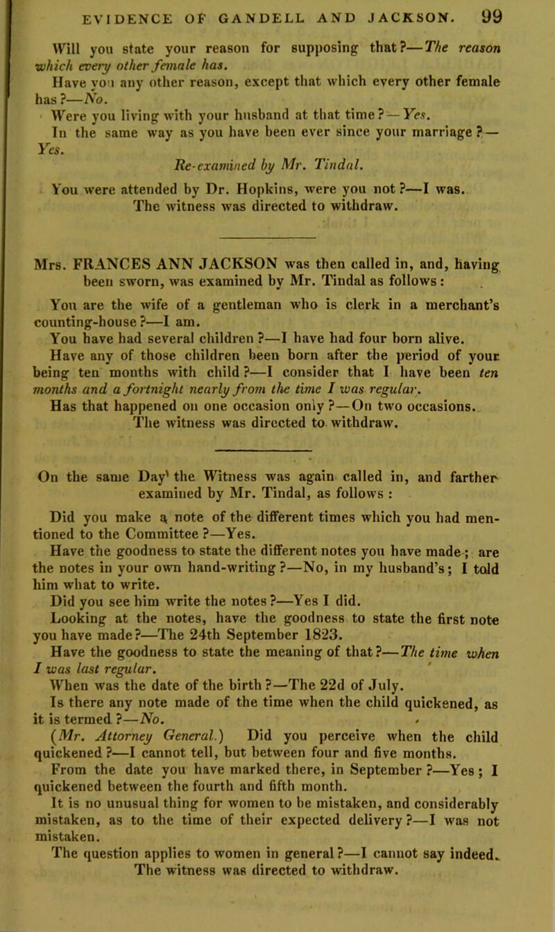 Will you state your reason for supposing that?—The reason which every other female has. Have you any other reason, except that which every other female has ?—No. Were you living with your husband at that time? —Ye.?. In the same way as you have been ever since your marriage? — Yes. Re-examined by Mr. Tindal. You were attended by Dr. Hopkins, were you not ?—I was. The witness was directed to withdraw. Mrs. FRANCES ANN JACKSON was then called in, and, having been sworn, was examined by Mr. Tindal as follows: You are the wife of a gentleman who is clerk in a merchant’s counting-house?—I am. You have had several children ?—I have had four horn alive. Have any of those children been born after the period of your being ten months with child ?—I consider that I have been ten months and a for tnight nearly from the time I was regular. Has that happened on one occasion only?—On two occasions. The witness was directed to withdraw. On the same Day'the Witness was again called in, and farther examined by Mr. Tindal, as follows : Did you make a note of the different times which you had men- tioned to the Committee ?—Yes. Have the goodness to state the different notes you have made ; are the notes in your own hand-writing?—No, in my husband’s; I told him what to write. Did you see him write the notes ?—Yes I did. Looking at the notes, have the goodness to state the first note you have made?—The 24th September 1823. Have the goodness to state the meaning of that?—The time when I was last regular. When was the date of the birth ?—The 22d of July. Is there any note made of the time when the child quickened, as it is termed ?—No. {Mr. Attorney General.) Did you perceive when the child quickened?—I cannot tell, but between four and five months. From the date you have marked there, in September ?—Yes ; I quickened between the fourth and 6fth month. It is no unusual thing for women to be mistaken, and considerably mistaken, as to the time of their expected delivery?—I was not mistaken. The question applies to women in general ?—I cannot say indeed.. The witness was directed to withdraw.
