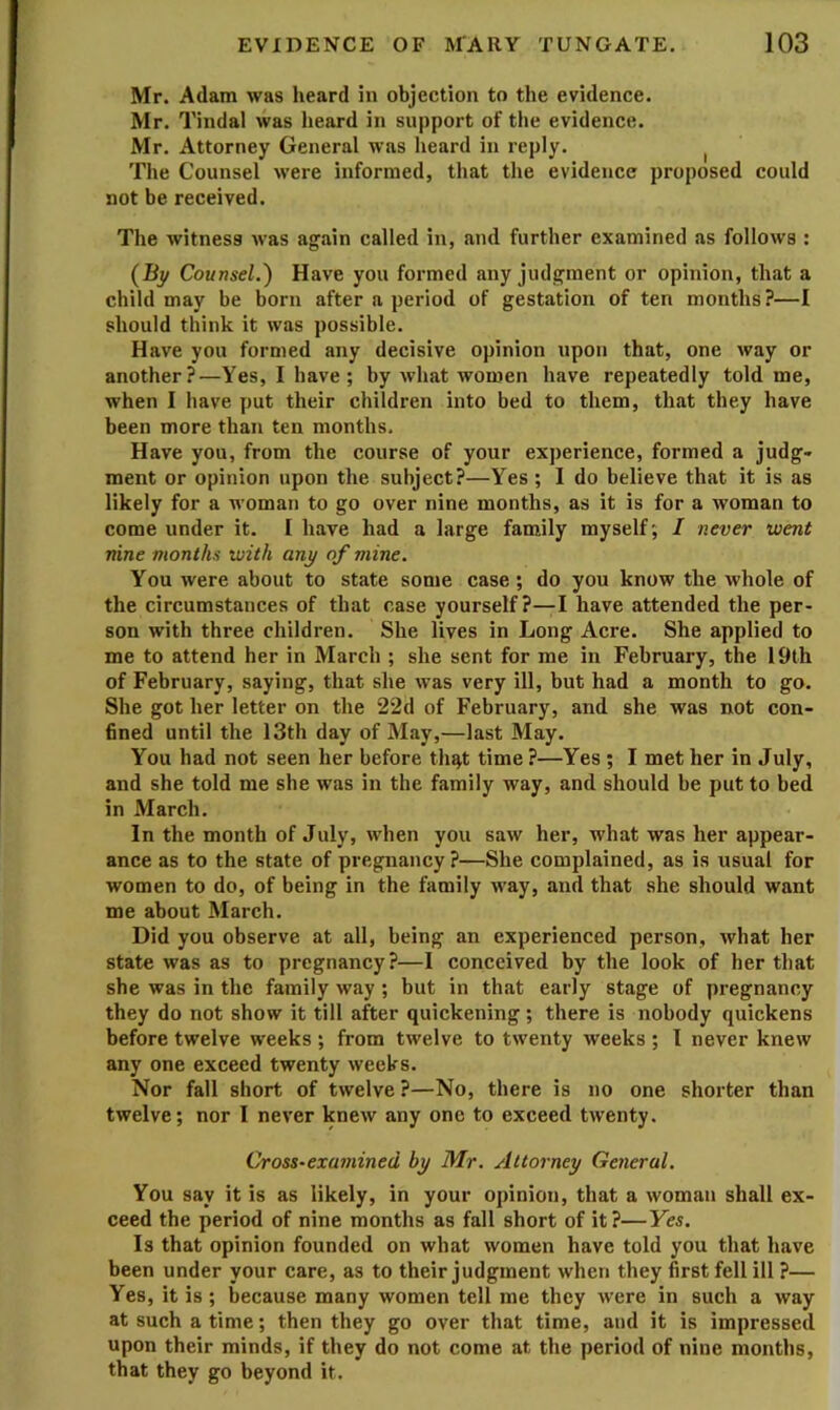 Mr. Adam was heard in objection to the evidence. Mr. Tindal was heard in support of the evidence. Mr. Attorney General was heard in reply. ^ The Counsel were informed, that the evidence proposed could not be received. The witness was again called in, and further examined as follows : (By Counsel.) Have you formed any judgment or opinion, that a child may be born after a period of gestation of ten months?—I should think it was possible. Have you formed any decisive opinion upon that, one way or another?—Yes, I have; by what women have repeatedly told me, when I have put their children into bed to them, that they have been more than ten months. Have you, from the course of your experience, formed a judg- ment or opinion upon the subject?—Yes ; I do believe that it is as likely for a woman to go over nine months, as it is for a woman to come under it. I have had a large family myself; I never went nine months with any of mine. You were about to state some case ; do you know the whole of the circumstances of that case yourself?—I have attended the per- son with three children. She lives in Long Acre. She applied to me to attend her in March ; she sent for me in February, the 19th of February, saying, that she was very ill, but had a month to go. She got her letter on the 22d of February, and she was not con- fined until the 13th day of May,—last May. You had not seen her before th^t time ?—Yes ; I met her in July, and she told me she was in the family way, and should be put to bed in March. In the month of July, when you saw her, what was her appear- ance as to the state of pregnancy?—She complained, as is usual for women to do, of being in the family way, and that she should want me about March. Did you observe at all, being an experienced person, what her state was as to pregnancy?—I conceived by the look of her that she was in the family way ; but in that early stage of pregnancy they do not show it till after quickening ; there is nobody quickens before twelve weeks ; from twelve to twenty weeks ; I never knew any one exceed twenty weeks. Nor fall short of twelve ?—No, there is no one shorter than twelve; nor I never knew any one to exceed twenty. Cross-examined by Mr. Attorney General. You say it is as likely, in your opinion, that a woman shall ex- ceed the period of nine months as fall short of it?—Yes. Is that opinion founded on what women have told you that have been under your care, as to their judgment when they first fell ill ?— Yes, it is ; because many women tell me they were in such a way at such a time; then they go over that time, and it is impressed upon their minds, if they do not come at the period of nine months, that they go beyond it.