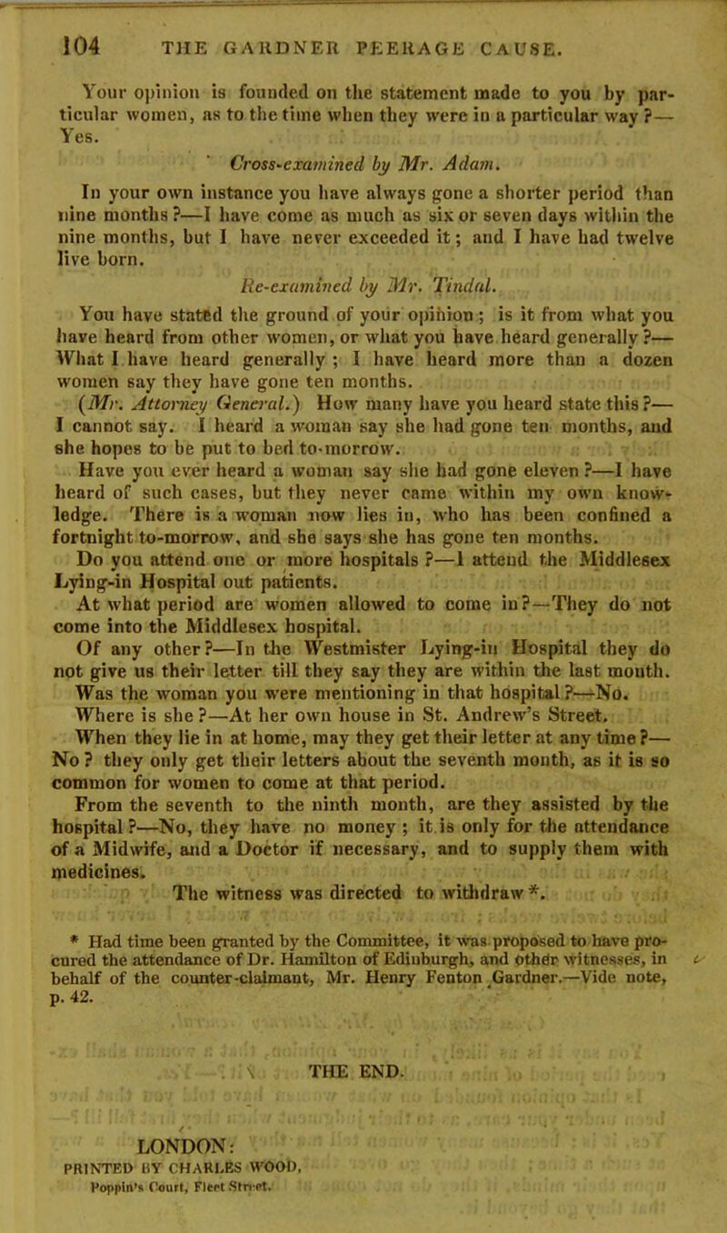 Your o])lnion is founded on the statement made to you by par- ticular women, as to the time when they were in a particular way ?— Yes. Cross-examined by Mr. Adam. In your own instance you have always gone a shorter period than nine months ?—I have come as much as six or seven days within the nine months, but I have never exceeded it; and I have had twelve live born. Re-examined by Mr. Tindal. You have stated the ground of yoiir o|)ihioti; is it from what you have heard from other women, or what you have heard generally ?— Wliat I have heard generally ; I have heard more than a dozen women say they have gone ten months. (Mr. Attorney General.) How many have you heard state this?— I cannot say. I heard a woman say she had gone ten months, and she hopes to be put to bed to-morrow. Have you ever heard a woman say she had gone eleven ?—I have heard of such cases, but they never came within my own know- ledge. There is a woman now lies in, who has been confined a fortnight to-morrow, and she says she has gone ten months. Do you attend one or more hospitals ?—1 attend the Middlesex Lying-in Hospital out patients. At what period are women allowed to come in?—-They do not come into the Middlesex hospital. Of any other?—In tlie Westmister Lying-in Hospital they do not give us their letter till they say they are within the last mouth. Was the woman you w’ere mentioning in that hospital ?—No. Where is she ?—At her own house in St. Andrew’s Street, When they lie in at home, may they get their letter at any time ?— No ? they only get their letters about the seventh month, as it is so common for women to come at that period. From the seventh to the ninth month, are they assisted by the hospital?—No, they have no money ; it.is only for tlie attendance of a Midwife, and a Doctor if necessary, and to supply them with medicines. The witness was directed to witljdraw *. * Had time been granted by the Committee, it ^vas proposed to have pro- cured the attendance of Dr. Hamilton of Edinburgh, and other witnesses, in behalf of the counter-claimant, Mr. Henry Fenton ^Gardner.—Vide note, p. 42. . \ THE END. LONDON: PRINTED BY CHARI.ES WOOD, Poppln’s Court, Fleet Stri'et,