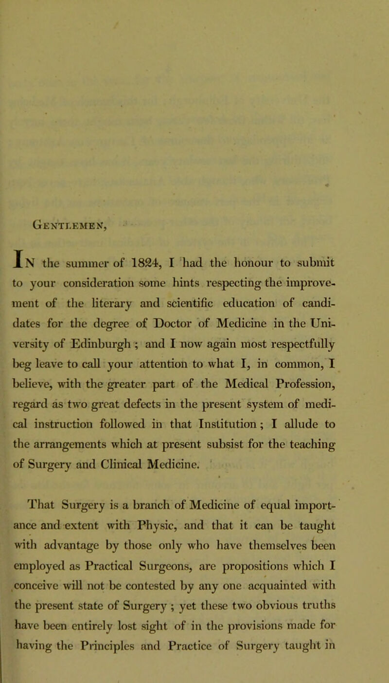 Gentlemen, IN the summer of 1824, I liad the honour to submit to your consideration some hints respecting the impi’ove- ment of the literaiy and scientific education of candi- dates for the degree of Doctor of Medicine in the Uni- versity of Edinburgh ; and I now again most respectfully beg leave to call your attention to what I, in common, I believe, with the greater part of the Medical Profession, regard as two great defects in the present system of medi- cal instruction followed in that Institution; I allude to the arrangements which at present subsist for the teaching of Surgery and Clinical Medicine. ‘ That Surgery is a branch of Medicine of equal import- ance and extent with Physic, and that it can be taught with advantage by those only who have themselves been employed as Practical Surgeons, are propositions which I conceive will not be contested by any one acquainted with the present state of Surgery ; yet these two obvious truths have been entirely lost sight of in the provisions made for having the Principles and Practice of Surgery taught in