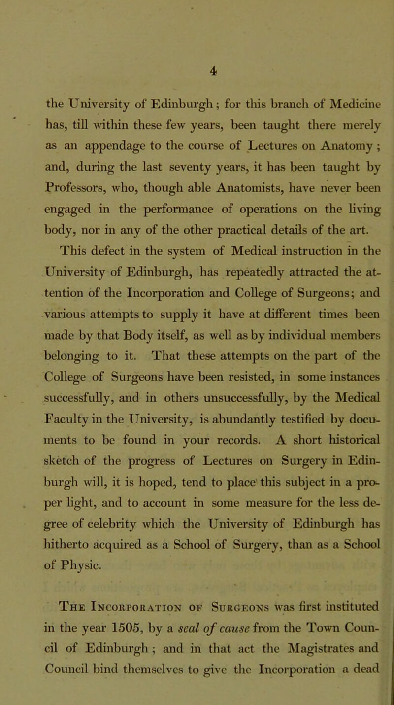 the U niversity of Edinburgh; for this branch of Medicine has, till within these few years, been taught there merely as an appendage to the course of Lectures on Anatomy ; and, during the last seventy years, it has been taught by Professors, who, though able Anatomists, have never been engaged in the performance of operations on the living body, nor in any of the other practical details of the art. This defect in the system of Medical instruction in the University of Edinburgh, has repeatedly attracted the at- tention of the Incorporation and College of Surgeons; and various attempts to supply it have at different times been made by that Body itself, as well as by individual members belonging to it. That these attempts on the part of the College of Surgeons have been resisted, in some instances successfully, and in others unsuccessfully, by the Medical Faculty in the University, is abundantly testified by docu- ments to be found in your records. A short historical sketch of the progress of Lectures on Surgery in Edin- burgh will, it is hoped, tend to place this subject in a pro- per light, and to account in some measure for the less de- gree of celebrity which the University of Edinburgh has hitherto acquired as a School of Surgery, than as a School of Physic. The Incorpokation of Surgeons was first instituted in the year 1505, by a seal of cause from the Town Coun- cil of Edinburgh; and in that act the Magistrates and Council bind themselves to give the Incorporation a dead