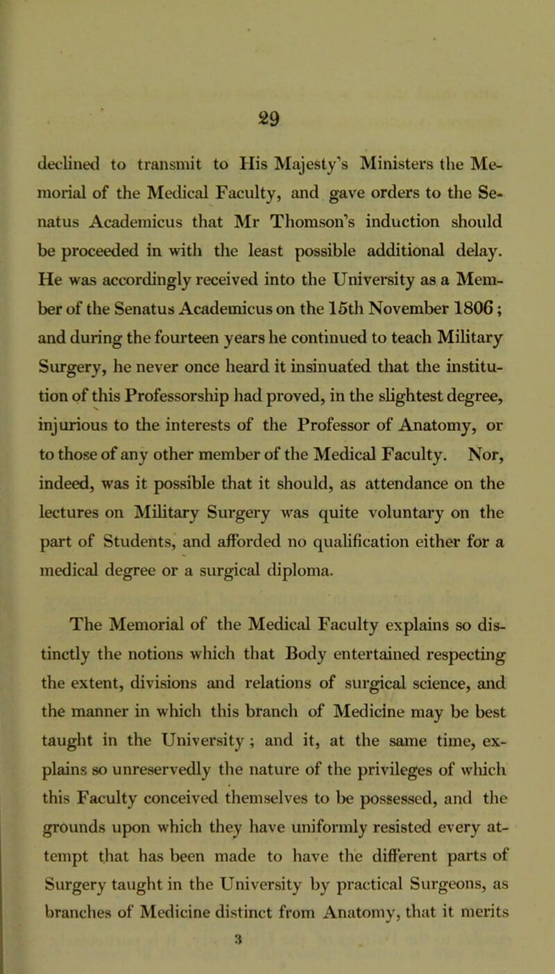 declinetl to transmit to His Majesty’s Ministers the Me- morial of the Medical Faculty, and gave orders to the Se- natus Academicus that Mr Thomson’s induction shoidd be proceeded in with the least possible additional delay. He was accordingly received into the University as a Mem- ber of the Senatus Academicus on the 15th November 1806; and during the fourteen years he continued to teach Military Surgery, he never once heard it insinuated that the institu- tion of this Professorship had proved, in the sbghtest degree, injurious to the interests of the Professor of Anatomy, or to those of any other member of the Medical Faculty. Nor, indeed, was it possible that it should, as attendance on the lectures on Military Surgery w^as quite voluntary on the part of Students, and afforded no qualification either for a medical degree or a surgical diploma. The Memorial of the Medical Faculty explains so dis- tinctly the notions which that Body entertained respecting the extent, divisions and relations of surgical science, and the manner in which this branch of Medicine may be best taught in the University ; and it, at the same time, ex- plains so unreservedly the nature of the privileges of wliich this Faculty conceived themselves to be possessed, and the grounds upon which they have uniformly resisted every at- tempt that has been made to have the different parts of Surgery taught in the University by practical Surgeons, as branches of Medicine distinct from Anatomy, that it merits 3