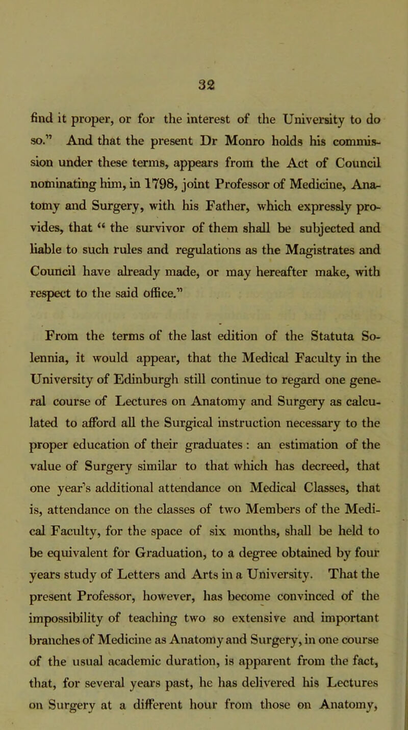 find it proper, or for the interest of the University to do so.” And that the present Dr Monro holds his commis- sion under these terms, appears from the Act of Council nominating him, in 1798, joint Professor of Medicine, Ana- tomy and Surgery, with his Father, which expressly pro- vides, that “ the survivor of them shall be subjected and liable to such rules and regulations as the Magistrates and Council have already made, or may hereafter make, with respect to the said office.” From the terms of the last edition of the Statuta So- lennia, it would appear, that the Medical Faculty in the University of Edinburgh stiU continue to regard one gene- ral course of Lectures on Anatomy and Surgery as calcu- lated to afford all the Surgical instruction necessary to the proper education of their graduates : an estimation of the value of Surgery similar to that which has decreed, that one year’s additional attendance on Medical Classes, that is, attendance on the classes of two Members of the Medi- cal Faculty, for the space of six months, shall be held to be equivalent for Graduation, to a degree obtained by four years study of Letters and Arts in a University. That the present Professor, however, has become convinced of the impossibility of teaching two so extensive and important branches of Medicine as Anatomy and Surgery, in one course of the usual academic duration, is apparent from the fact, that, for several years past, he has delivered his Lectures on Surgery at a different hour from those on Anatomy,