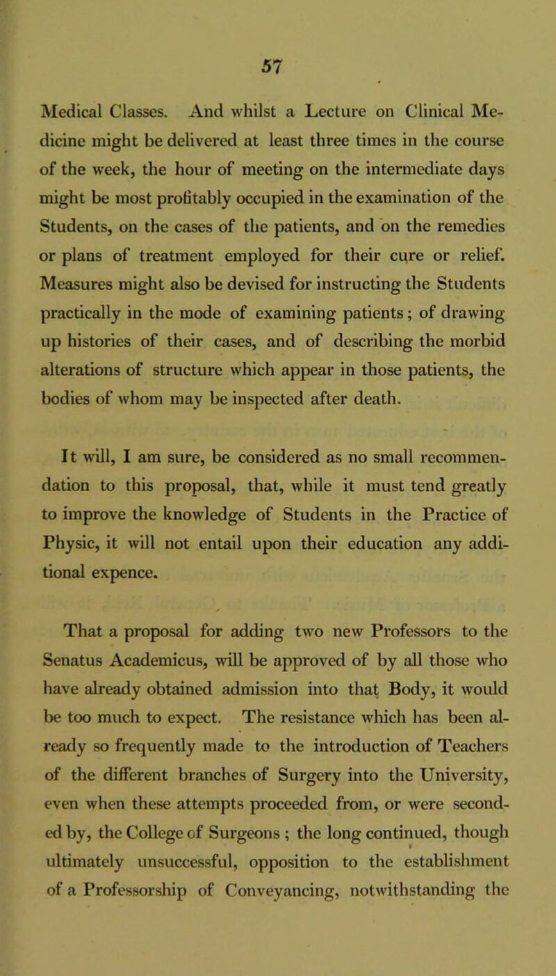 Medical Classes. And whilst a Lecture on Clinical Me- dicine might be delivered at least three times in the course of the week, the hour of meeting on the intermediate days might be most profitably occupied in the examination of the Students, on the cases of the patients, and on the remedies or plans of treatment employed for their ci^re or relief. Measures might also be devised for instructing the Students practically in the mode of examining patients; of drawing- up histories of their cases, and of describing the morbid alterations of structure which appear in those patients, the bodies of whom may be inspected after death. It will, I am sure, be considered as no small recommen- dation to this proposal, that, while it must tend greatly to improve the knowledge of Students in the Practice of Physic, it will not entail upon their education any addi- tional expence. That a proposal for adding two new Professors to the Senatus Academicus, ^vill be approved of by all those who have already obtained admission into that Body, it would be too much to expect. The resistance which has been al- ready so frequently made to the introduction of Teachers of the different branches of Surgery into the University, even when these attempts proceeded from, or were second- ed by, the College of Surgeons ; the long continued, though ultimately unsuccessful, opposition to the establishment of a Professorship of Conveyancing, notwithstanding the