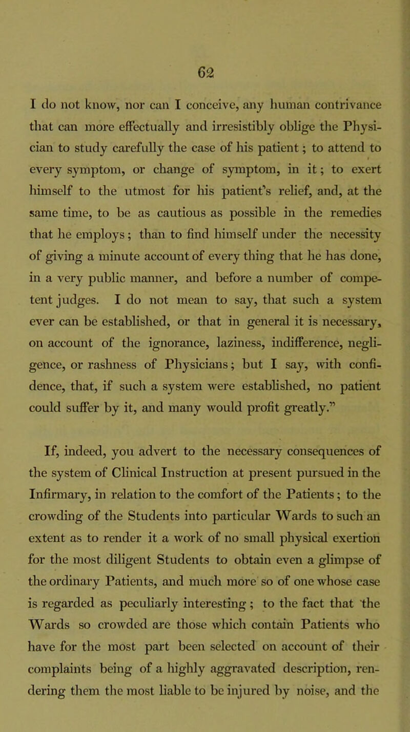 I do not know, nor can I conceive, any human contrivance that can more effectually and irresistibly oblige the Physi- cian to study carefully the case of his patient; to attend to I every symptom, or change of symptom, in it; to exert himself to the utmost for liis patient’s relief, and, at the same time, to be as cautious as possible in the remedies that he employs; than to find liimself under the necessity of giving a minute account of every thing that he has done, in a very public manner, and before a number of compe- tent judges. I do not mean to say, that such a system ever can be established, or that in general it is necessary, on account of the ignorance, laziness, indifference, negli- gence, or rashness of Physicians; but I say, with confi- dence, that, if such a system were established, no patient could suffer by it, and many would profit gi’eatly.” If, indeed, you advert to the necessary consequences of the system of Clinical Instruction at present pursued in the Infirmary, in relation to the comfort of the Patients; to the crowding of the Students into particular Wards to such an extent as to render it a work of no small physical exertion for the most diligent Students to obtain even a glimpse of the ordinary Patients, and much more so of one whose case is regarded as peculiarly interesting ; to the fact that the Wards so crowded are those wliich contain Patients who have for the most part been selected on account of their complaints being of a highly aggravated description, ren- dering them the most liable to be injured by noise, and the