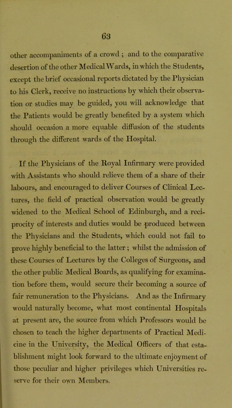 other accompaniments of a crowd ; and to the comparative desertion of the other Medical Wai-ds, in which the Students, except the brief occasional reports dictated by the Physician to his Clerk, receive no instructions by which their observa- tion or stucbes may be guided, you Avill acknowledge that the Patients would be greatly benefited by a system which should occasion a more equable diffusion of the students through the different wards of the Hospital. If the Physicians of the Royal Infirmary were provided ^^’ith Assistants wlio should relieve them of a share of their labours, and encouraged to deliver Courses of Clinical Lec- tures, the field of practical observation would be greatly widened to the Medical School of Edinburgh, and a reci- procity of interests and duties would be produced between the Physicians and the Students, which could not fail to prove higlily beneficial to the latter; whilst the admission of these Courses of Lectures by the Colleges of Surgeons, and the other public Medical Boai'ds, as qualifying for examina- tion before them, would secure their becoming a source of fair remuneration to the Physicians. And as the Infirmary would naturally become, what most continental Hospitals at present are, the source from which Professors would be chosen to teach the higher departments of Practical Medi- cine in the University, the Medical Officers of that esta- blishment might look forward to the ultimate enjoyment of those peculiar and higher privileges which Universities re- serve for their own Members.