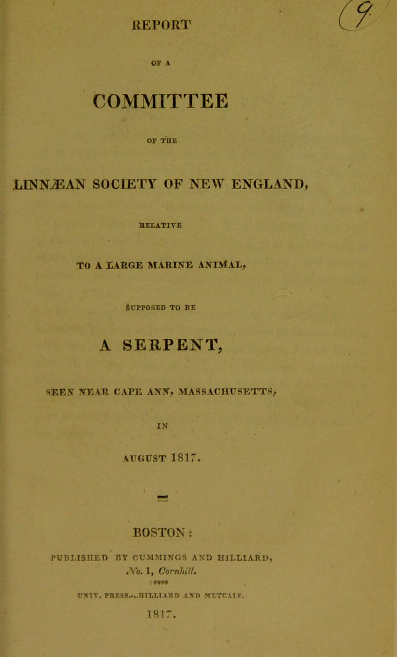 REPORT OF A COMMITTEE OF TUK LINNjEAN SOCIETY OF NEW ENGLAND, BEEATIYE TO A XARGE MARINE ANIMAT,., Supposed to be A SERPENT, SEEN NEAR CAPE ANN, MASSACHUSETTS, IN AUGUST 1817. BOSTON: PUBLISHED BY CUMMINGS AND HILLIARD, .Vo. 1, Corn!,HI. *+** UNIT. TRESS.*..HILLIARD ANT) METCALF. 1817*