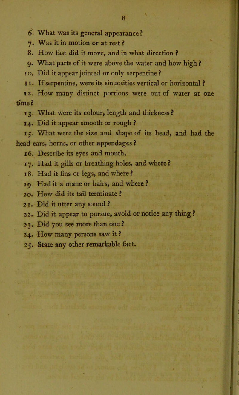 6 What was its general appearance ? 7. Was it in motion or at rest ? 8. How fast did it move, and in what direction ? 9. What parts of it were above the water and how high ? 10. Did it appear jointed or only serpentine ? 11. If serpentine, were its sinuosities vertical or horizontal ? 12. How many distinct portions were out of water at one time? 13. What were its colour, length and thickness ? 14. Did it appear smooth or rough ? 15. What were the size and shape of its head, and had the head ears, horns, or other appendages ? 16. Describe its eyes and mouth. 17. Had it gills or breathing holes, and where ? 18. Had it fins or legs, and where ? 19 Had it a mane or hairs, and where ? 20. How did its tail terminate ? 21. Did it utter any sound ? 22. Did it appear to pursue, avoid or notice any thing ? 23. Did you see more than one ? 24. How many persons saw it ? 25. State any other remarkable fact.