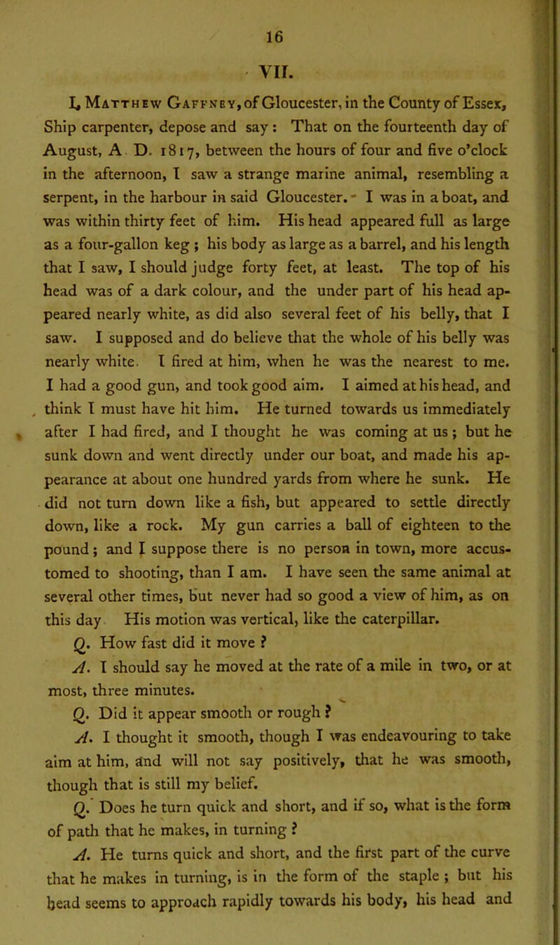 VII. 1, Matthew Gaffney,of Gloucester, in the County of Essex, Ship carpenter, depose and say : That on the fourteenth day of August, A D. 1817, between the hours of four and five o’clock in the afternoon, I saw a strange marine animal, resembling a serpent, in the harbour in said Gloucester. - I was in a boat, and was within thirty feet of him. His head appeared full as large as a four-gallon keg ; his body as large as a barrel, and his length that I saw, I should judge forty feet, at least. The top of his head was of a dark colour, and the under part of his head ap- peared nearly white, as did also several feet of his belly, that I saw. I supposed and do believe that the whole of his belly was nearly white. I fired at him, when he was the nearest to me. I had a good gun, and took good aim. I aimed at his head, and , think I must have hit him. He turned towards us immediately after I had fired, and I thought he was coming at us ; but he sunk down and went directly under our boat, and made his ap- pearance at about one hundred yards from where he sunk. He did not turn down like a fish, but appeared to settle directly down, like a rock. My gun carries a ball of eighteen to the pound; and I suppose there is no person in town, more accus- tomed to shooting, than I am. I have seen the same animal at several other times, but never had so good a view of him, as on this day His motion was vertical, like the caterpillar. Q. How fast did it move ? A. I should say he moved at the rate of a mile in two, or at most, three minutes. Q. Did it appear smooth or rough ? A. I thought it smooth, though I was endeavouring to take aim at him, and will not say positively, that he was smooth, though that is still my belief. Q. Does he turn quick and short, and if so, what is die form of path that he makes, in turning ? A. He turns quick and short, and the first part of the curve that he makes in turning, is in the form of the staple ; but his head seems to approach rapidly towards his body, his head and