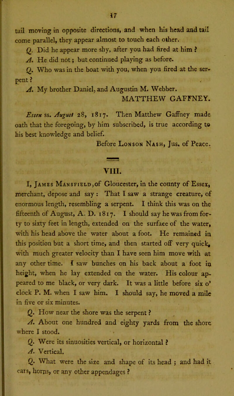 tall moving In opposite directions, and when his head and tail come parallel, they appear almost to touch each other. (). Did he appear more shy, after you had fired at him ? A. He did not; but continued playing as before. Q. Who was in the boat with you, when you fired at the ser- pent ? A. My brother Daniel, and Augustin M. Webber. MATTHEW GAFFNEY. Essex ss. August 28, 1817. Then Matthew Gaffney made oath that the foregoing, by him subscribed, is true according to his best knowledge and belief. Before Lonson Nash, Jus. of Peace. Till. I, James Mansfield,of Gloucester, in the county of Essex, merchant, depose and say : That I saw a strange creature, of enormous length, resembling a serpent. I think this was on the fifteenth of August, A. D. 1817. I should say he was from for- ty to sixty feet in length, extended on the surface of the water, with his head above the water about a foot. He remained in this position but a short time, and then started off very quick, with much greater velocity than I have seen him move with at any other time. I saw bunches on his back about a foot in height, when he lay extended on the water. His colour ap- peared to me black, or very dark. It was a little before six o’ clock P. M. when I saw him. I should say, he moved a mile in five or six minutes. Q. How near the shore was the serpent ? A. About one hundred and eighty yards from the shore where I stood. Q. Were its sinuosities vertical, or horizontal ? A. Vertical. Q.- What were the size and shape of its head ; and had it ears, horns, or any other appendages ?