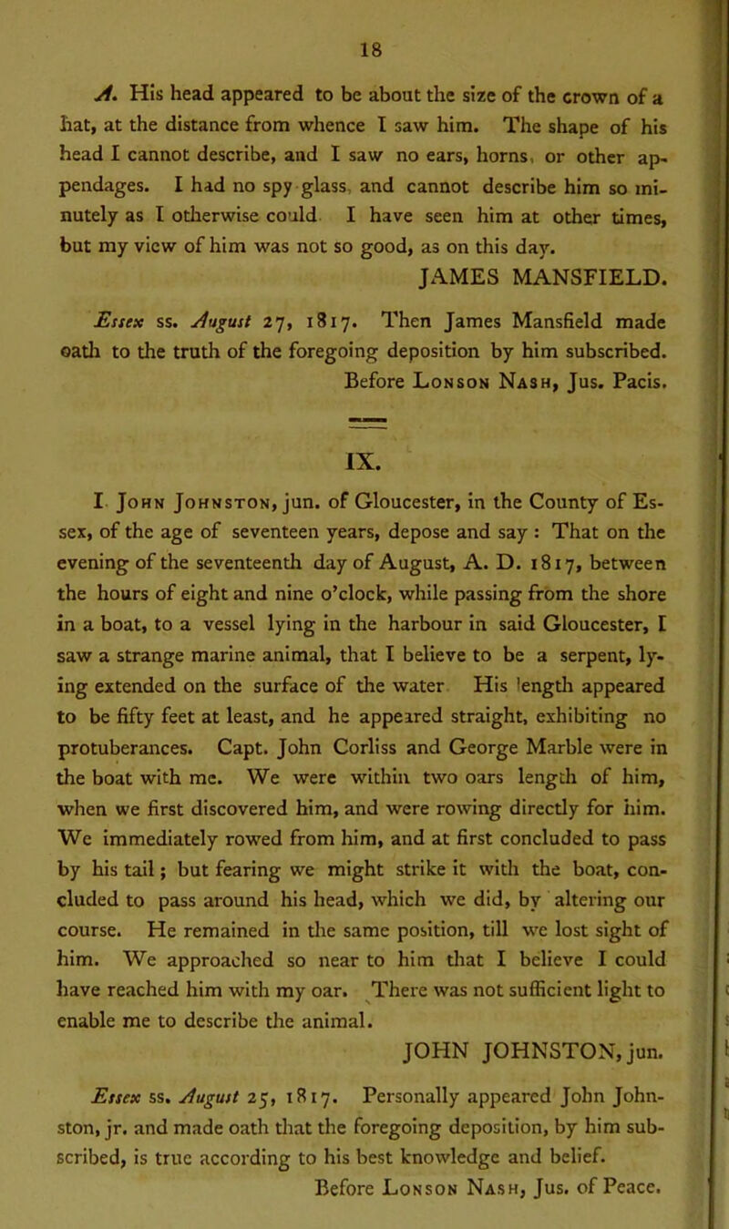 A. His head appeared to be about the size of the crown of a hat, at the distance from whence I saw him. The shape of his head I cannot describe, and I saw no ears, horns, or other ap- pendages. I had no spy glass and cannot describe him so mi- nutely as I otherwise could I have seen him at other times, but my view of him was not so good, as on this day. JAMES MANSFIELD. Essex ss. August 27, 1817. Then James Mansfield made oath to the truth of the foregoing deposition by him subscribed. Before Lon son Nash, Jus. Pacis. IX. I John Johnston, jun. of Gloucester, in the County of Es- sex, of the age of seventeen years, depose and say : That on the evening of the seventeenth day of August, A. D. 1817, between the hours of eight and nine o’clock, while passing from the shore in a boat, to a vessel lying in the harbour in said Gloucester, I saw a strange marine animal, that I believe to be a serpent, ly- ing extended on the surface of the water His length appeared to be fifty feet at least, and he appeared straight, exhibiting no protuberances. Capt. John Corliss and George Marble were in the boat with me. We were within two oars length of him, when we first discovered him, and were rowing directly for iiim. We immediately rowed from him, and at first concluded to pass by his tail; but fearing we might strike it with the boat, con- cluded to pass around his head, which we did, by altering our course. He remained in the same position, till we lost sight of him. We approached so near to him that I believe I could have reached him with my oar. There was not sufficient light to enable me to describe the animal. JOHN JOHNSTON, jun. Essex ss. August 25, 1817. Personally appeared John John- ston, jr. and made oath that the foregoing deposition, by him sub- scribed, is true according to his best knowledge and belief. Before Lonson Nash, Jus. of Peace.