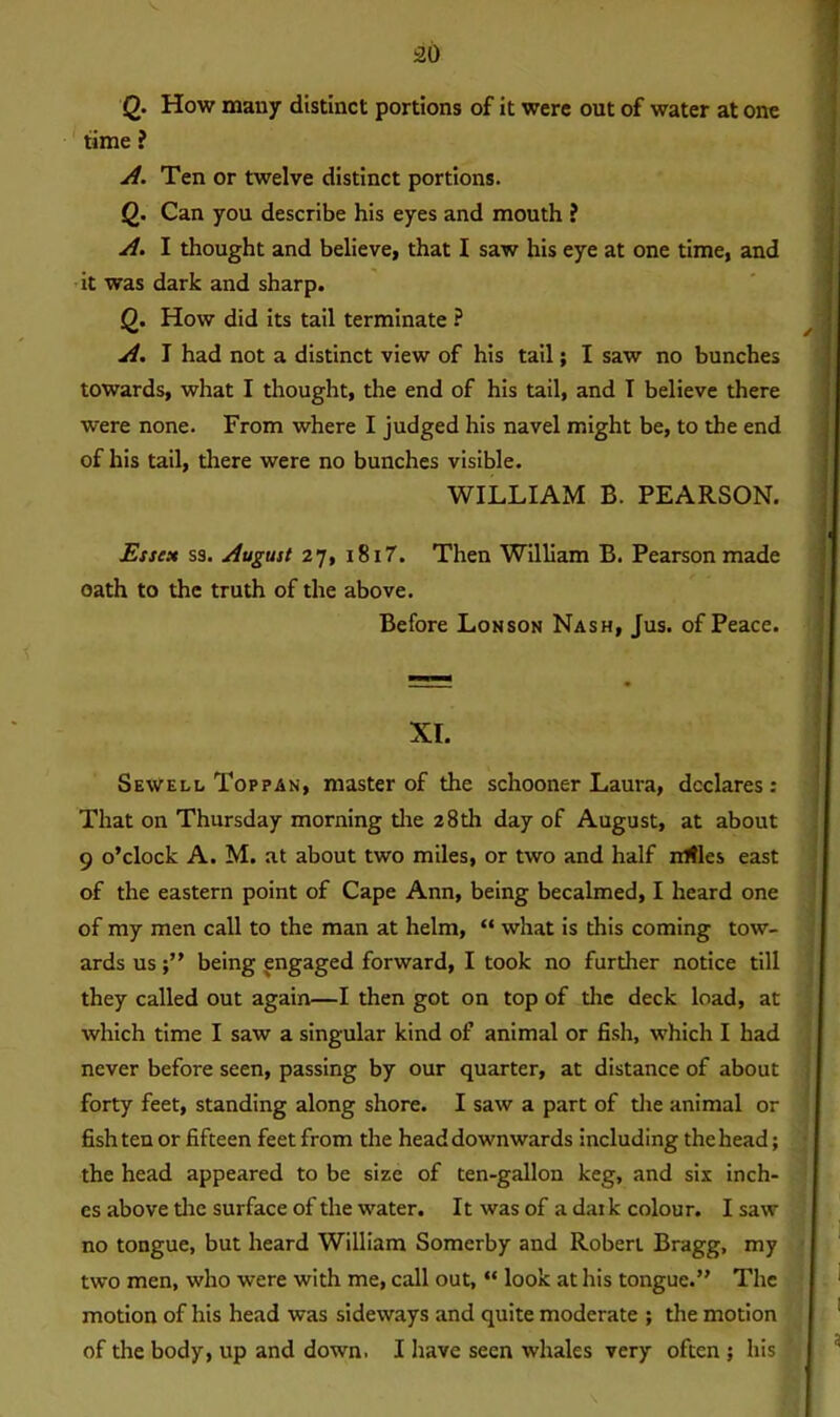 Q- How many distinct portions of it were out of water at one time ? A. Ten or twelve distinct portions. Q. Can you describe his eyes and mouth ? A. I thought and believe, that I saw his eye at one time, and it was dark and sharp. Q. How did its tail terminate ? A. I had not a distinct view of his tail; I saw no bunches towards, what I thought, the end of his tail, and T believe there were none. From where I judged his navel might be, to the end of his tail, there were no bunches visible. WILLIAM B. PEARSON. Esse* ss. August 27, 1817. Then William B. Pearson made oath to the truth of the above. Before Lon son Nash, Jus. of Peace. XI. Sewell Top pan, master of the schooner Laura, declares: That on Thursday morning the 28th day of August, at about 9 o’clock A. M. at about two miles, or two and half mtles east of the eastern point of Cape Ann, being becalmed, I heard one of my men call to the man at helm, “ what is this coming tow- ards usbeing engaged forward, I took no further notice till they called out again—I then got on top of the deck load, at which time I saw a singular kind of animal or fish, which I had never before seen, passing by our quarter, at distance of about forty feet, standing along shore. I saw a part of the animal or fish ten or fifteen feet from the head downwards including the head; the head appeared to be size of ten-gallon keg, and six inch- es above the surface of the water. It was of a daik colour. I saw no tongue, but heard William Somerby and Robert Bragg, my two men, who were with me, call out, “ look at his tongue.” The motion of his head was sideways and quite moderate ; the motion of the body, up and down. I have seen whales very often ; his