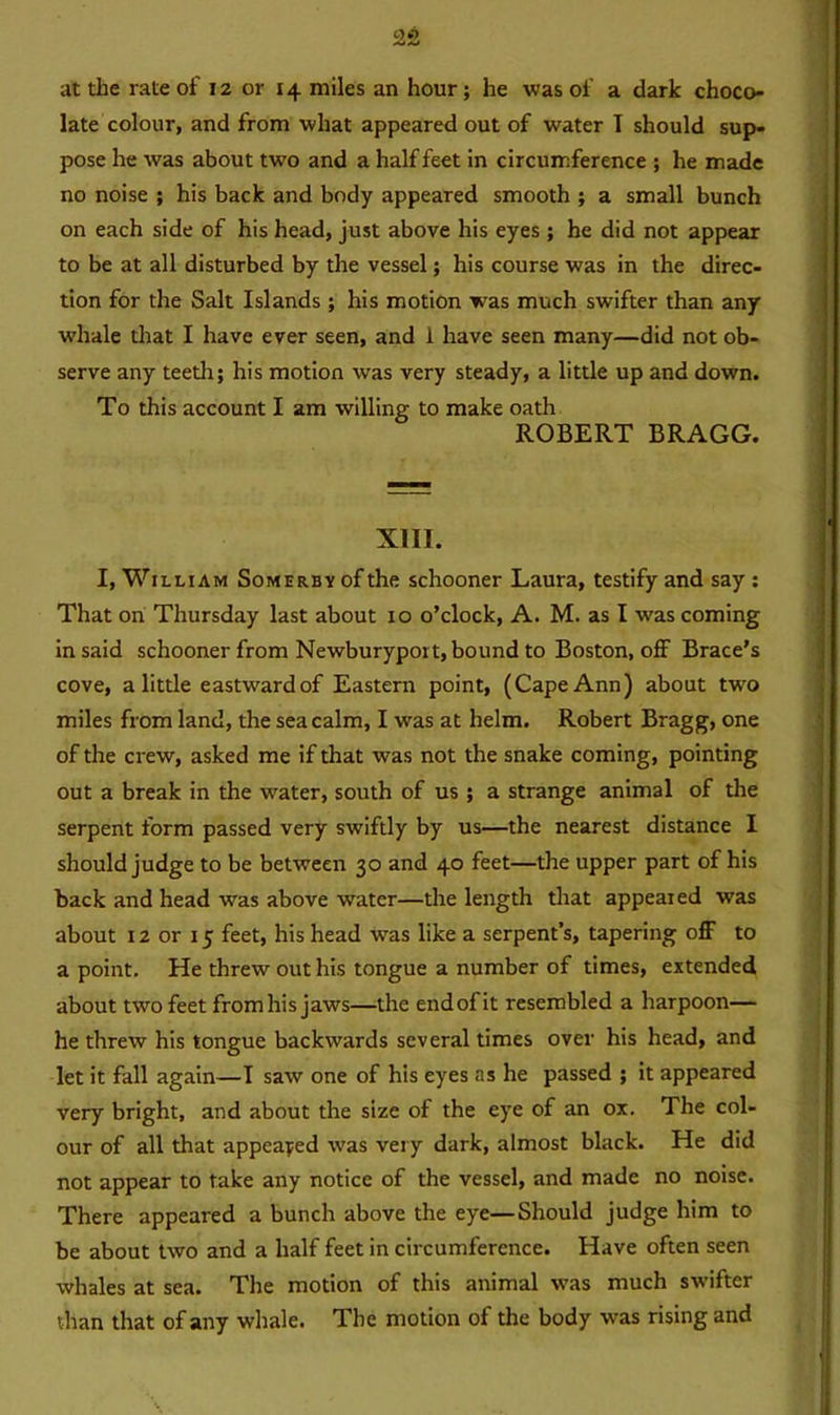 late colour, and from what appeared out of water T should sup- pose he was about two and a half feet in circumference ; he made no noise ; his back and body appeared smooth ; a small bunch on each side of his head, just above his eyes ; he did not appear to be at all disturbed by the vessel; his course was in the direc- tion for the Salt Islands ; his motion was much swifter than any whale that I have ever seen, and i have seen many—did not ob- serve any teeth; his motion was very steady, a little up and down. To this account I am willing to make oath ROBERT BRAGG. XIII. I, William Somerby of the schooner Laura, testify and say : That on Thursday last about 10 o’clock, A. M. as I was coming in said schooner from Newburyport, bound to Boston, off Brace's cove, a little eastwardof Eastern point, (Cape Ann) about two miles from land, the sea calm, I was at helm. Robert Bragg, one of the crew, asked me if that was not the snake coming, pointing out a break in the water, south of us ; a strange animal of the serpent form passed very swiftly by us—the nearest distance I should judge to be between 30 and 40 feet—the upper part of his back and head was above water—the length that appealed was about 12 or 15 feet, his head was like a serpent’s, tapering off to a point. He threw out his tongue a number of times, extended about two feet fromhisjaws—the end of it resembled a harpoon— he threw his tongue backwards several times over his head, and let it fall again—I saw one of his eyes as he passed ; it appeared very bright, and about the size of the eye of an ox. The col- our of all that appealed was very dark, almost black. He did not appear to take any notice of the vessel, and made no noise. There appeared a bunch above the eye—Should judge him to be about two and a half feet in circumference. Have often seen whales at sea. The motion of this animal was much swifter than that of any whale. The motion of the body was rising and