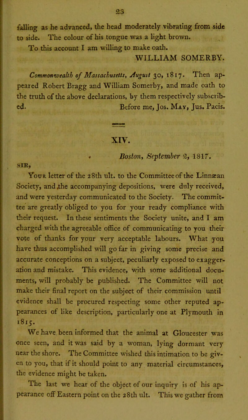 falling as he advanced, the head moderately vibrating from side to side. The colour of his tongue was a light brown. To this account I am willing to make oath. WILLIAM SOMERBY. Commonwealth of Massachusetts, August 30, 1817. Then ap- peared Robert Bragg and William Somerby, and made oath to the truth of the above declarations, by them respectively subscrib- ed. Before me, Jos. May, Jus. Pacis. XIY. ♦ Boston, September 2, 1817. SIK, Your letter of the 28th ult. to the Committee of the Linnasan Society, and .the accompanying depositions, were duly received, and were yesterday communicated to the Society. The commit- tee are greatly obliged to you for your ready compliance with their request. In these sentiments the Society unite, and I am charged with the agreeable office of communicating to you their vote of thanks for your very acceptable labours. What you have thus accomplished will go far in giving some precise and accurate conceptions on a subject, peculiarly exposed to exagger- ation and mistake. This evidence, with some additional docu- ments, will probably be published. The Committee will not make their final report on the subject of their commission until evidence shall be procured respecting some other reputed ap- pearances of like description, particularly one at Plymouth in 1815. We have been informed that the animal at Gloucester was once seen, and it was said by a woman, lying dormant very near the shore. The Committee wished this intimation to be giv- en to you, that if it should point to any material circumstances, the evidence might be taken. The last we hear of the object of our inquiry is of his ap- pearance off Eastern point on the 28th ult. This we gather from