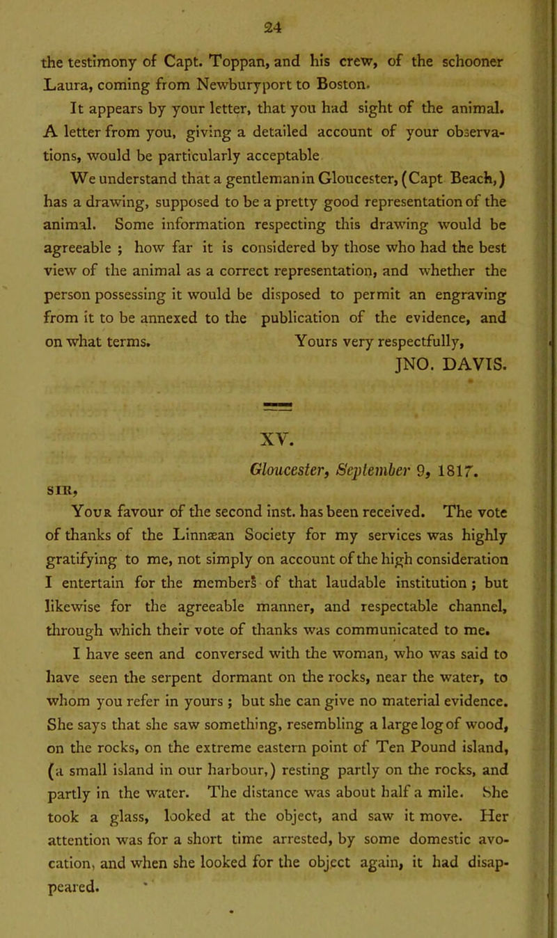 the testimony of Capt. Toppan, and his crew, of the schooner Laura, coming from Newburyport to Boston. It appears by your letter, that you had sight of the animal. A letter from you, giving a detailed account of your observa- tions, would be particularly acceptable We understand that a gentleman in Gloucester, (Capt Beach,) has a drawing, supposed to be a pretty good representation of the animal. Some information respecting this drawing would be agreeable ; how far it is considered by those who had the best view of the animal as a correct representation, and whether the person possessing it would be disposed to permit an engraving from it to be annexed to the publication of the evidence, and on what terms. Yours very respectfully, JNO. DAVIS. XV. Gloucester, September 9, 1817. sin, Your favour of the second inst. has been received. The vote of thanks of the Linnxan Society for my services was highly gratifying to me, not simply on account of the high consideration I entertain for the members of that laudable institution ; but likewise for the agreeable manner, and respectable channel, through which their vote of thanks was communicated to me. I have seen and conversed with the woman, who was said to have seen the serpent dormant on the rocks, near the water, to whom you refer in yours; but she can give no material evidence. She says that she saw something, resembling a large logof wood, on the rocks, on the extreme eastern point of Ten Pound island, (a small island in our harbour,) resting partly on the rocks, and partly in the water. The distance was about half a mile. She took a glass, looked at the object, and saw it move. Her attention was for a short time arrested, by some domestic avo- cation, and when she looked for the object again, it had disap- peared.