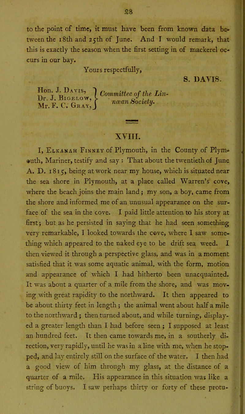 to the point of time, it must have been from known data be- tween the 18th and 25th of June. And I would remark, that this is exactly the season when the first setting in of mackerel oc- curs in our bay. Yours respectfully, S. DAVIS. lion. J. Davis, Dr. J. Bigelow, k Mr. F. C. Gray, J Committee of the Lin- ncean Society. XVIII. I, Elkanah Finney of Plymouth, in the County of Plym* »uth, Mariner, testify and say : That about the twentieth of June A. D. 1815, being at work near my house, which is situated near the sea shore in Plymouth, at a place called Warren’s cove, where the beach joins the main land; my son, a boy, came from the shore and informed me of an unusual appearance on the sur- face of the sea in the cove. I paid little attention to his story at first; but as he persisted in saying that he had seen something very remarkable, I looked towards the cove, where I saw some- thing which appeared to the naked eje to be drift sea weed. I then viewed it through a perspective glass, and was in a moment satisfied that it was some aquatic animal, with the form, motion and appearance of which I had hitherto been unacquainted. It was about a quarter of a mile from the shore, and was mov- ing with great rapidity to the northward. It then appeared to be about thirty feet in length ; the animal went about half a mile to the northward ; then turned about, and while turning, display- ed a greater length than I had before seen ; I supposed at least an hundred feet. It then came towards me, in a southerly di- rection, very rapidly, until he was in a line with me, when he stop- ped, and lay entirely still on the surface of the water. I then had a good view of him through my glass, at the distance of a quarter of a mile. His appearance in this situation was like a string of buoys. I saw perhaps thirty or forty of these protu-
